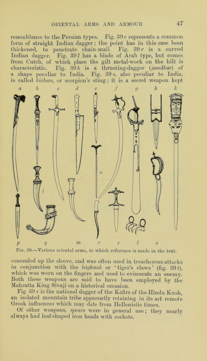 resemblance to the Persian types. Fig. 39 e represents a common form of straight Indian dagger; the point has in this case been thickened, to penetrate chain-mail. Fig. 39 r is a curved Indian dagger. Fig. 39 l has a blade of Arab type, but comes from Cutch, of which place the gilt metal-work on the hilt is characteristic. Fig. 39 h is a thrusting-dagger (jamdhar) of a shape peculiar to India. Fig. 39 o, also peculiar to India, is called bichiva, or scorpion’s sting; it is a secret weapon kept a b c <1 e f a li li p q in r s l o Fig. 39.—Various oriental arms, to which reference is made in the text. concealed up the sleeve, and was often used in treacherous attacks in conjunction with the bdrjhnak or ‘tiger’s claws’ (fig. 391), which was worn on the fingers and used to eviscerate an enemy. Both these weapons are said to have been employed by the Mahratta King Sivaji on a historical occasion. Fig 39 s is the national dagger of the Kafirs of the Hindu Kush, an isolated mountain tribe apparently retaining in its art remole Greek influences which may date from Hellenistic times. Of other weapons, spctivs were in general use; they nearly always had leaf-shaped iron heads with sockets.