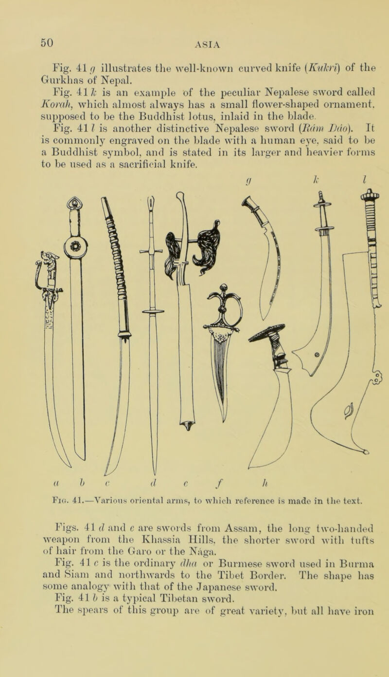 Fig. 41/7 illustrates the well-known curved knife (Kukri) of the Gurkhas of Nepal. Fig. 41 Jc is an example of the peculiar Nepalese sword called Korah, which almost always has a small flower-shaped ornament, supposed to be the Buddhist lotus, inlaid in the blade. Fig. 41 / is another distinctive Nepalese sword (Iium J)uo). It is commonly engraved on the blade with a human eye. said to be a Buddhist symbol, and is stated in its larger and heavier forms to be used as a sacrificial knife. Fig. 41.—Various oriental arms, to which reference is made in the text. Figs. 41 d and c are swords from Assam, the long two-handed weapon from the Ivhassia Hills, the shorter sword with tufts of hair from the Garo or the Naga. Fig. 41 c is the ordinary dim or Burmese sword used in Burma and Siam and northwards to the Tibet Border. The shape has some analogy with that of the Japanese sword. Fig. 41 b is a typical Tibetan sword. The spears of this group are of great variety, but all have iron