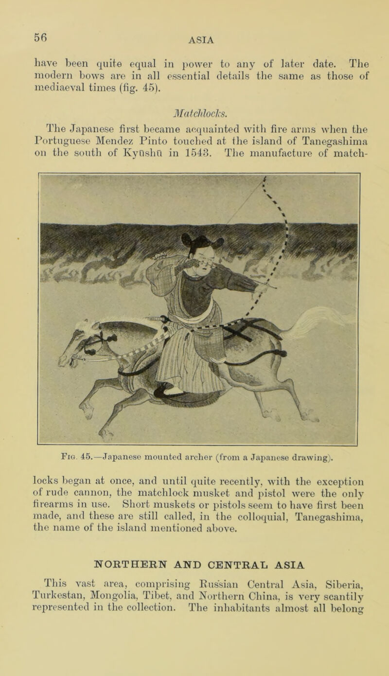 have been quite equal in power to any of later date. The modern bows are in all essential details the same as those of mediaeval times (fig. 45). Matchlocks. The Japanese first became acquainted with fire arms when the Portuguese Mendez Pinto touched at the island of Tanegashima ou the south of Kyushu in 1548. The manufacture of match- Fig. 45.—Japanese mounted archer (from a Japanese drawing). locks began at once, and until quite recently, with the exception of rude cannon, the matchlock musket and pistol were the only firearms in use. Short muskets or pistols seem to have first been made, and these are still called, in the colloquial, Tanegashima, the name of the island mentioned above. NORTHERN AND CENTRAL ASIA This vast area, comprising Russian Central Asia, Siberia, Turkestan, Mongolia, Tibet, and Northern China, is very scantily represented in the collection. The inhabitants almost all belong