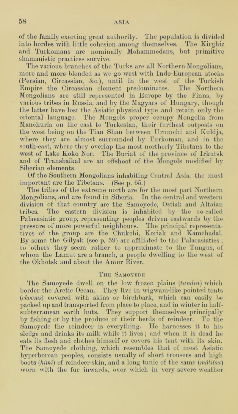 of the family exerting great authority. The population is divided into hordes with little cohesion among themselves. The Kirghiz and Turkomans are nominally Mohammedans, but primitive shamanistie practices survive. The various branches of the Turks are all Northern Mongolians, more and more blended as we go west with Indo-European stocks (Persian, Circassian, &c.), until in the west of the Turkish Empire the Circassian element predominates. The Northern Mongolians are still represented in Europe by the Finns, by various tribes in Russia, and by the Magyars of Hungary, though the latter have lost the Asiatic physical type and retain onty the oriental language. The Mongols proper occupy Mongolia from Manchuria on the east to Turkestan, their furthest outposts on the west being on the Tian Shan between Urumchi and Kuldja, where they are almost surrounded by Turkoman, and in the south-east, where they overlap the most northerly Tibetans to the west of Lake Koko Nor. The Buriat of the province of Irkutsk and of Transbaikal are an offshoot of the Mongols modified by Siberian elements. Of the Southern Mongolians inhabiting Central Asia, the most important are the Tibetans. (See p. G5.) The tribes of the extreme north are for the most part Northern Mongolians, and are found in Siberia. In the central and western division of that country are the Samoyede, Ostiak and Altaian tribes. The eastern division is inhabited by the so-called Palaeasiatic group, representing peoples driven eastwards by the pressure of more powerful neighbours. The principal representa- tives of the group are the Chukchi, Koriak and Kamchadal. By some the Gilyak (see p. 59) are affiliated to the Palaeasiatics : to others they seem rather to approximate to the Tungus, of whom the Lamut are a branch, a people dwelling to the west of the Okhotsk and about the Amur River. The Samoyede The Samoyede dwell on the low frozen plains (tundm) which border the Arctic Ocean. They live in wigwam-like pointed tents (cliooms) covered with skins or birchbark, which can easily be packed up and transported from place to place, and in winter in half- subterranean earth huts. They support themselves principally by fishing or by the produce of their herds of reindeer. To the Samoyede the reindeer is everything. He harnesses it to his sledge and drinks its milk while it lives; and when it is dead he eats its flesh and clothes himself or covers his tent with its skin. The Samoyede clothing, which resembles that of most Asiatic hyperborean peoples, consists usually of short trousers and high boots (Jiimi) of reindeer-skin, and a long tunic of the same (mdlitsa) worn with the fur inwards, over which in very severe weather
