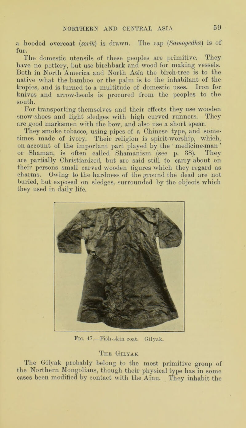 a hooded overcoat (sovik) is drawn. The cap (Samoyed/ca) is of fur. The domestic utensils of these peoples are primitive. They have no pottery, but use birch bark and wood for making vessels. Both in North America and North Asia the birch-tree is to the native what the bamboo or the palm is to the inhabitant of the tropics, and is turned to a multitude of domestic uses. Iron for knives and arrow-heads is procured from the peoples to the south. For transporting themselves and their effects they use wooden snow-shoes and light sledges with high curved runners. They are good marksmen with the bow, and also use a short spear. They smoke tobacco, using pipes of a Chinese type, and some- times made of ivory. Their religion is spirit-worship, which, on account of the important part played by the ‘medicine-man’ or Shaman, is often called Shamanism (see p. 38). They are partially Christianized, but are said still to carry about on their persons small carved wooden figures which they regard as charms. Owing to the hardness of the ground the dead are not buried, but exposed on sledges, surrounded by the objects which they used in daily life. Fio. 47.—Fish-skin coat. Gtilyak. The Gilyak The Gilyak probably belong to the most primitive group of the Northern Mongolians, though their physical type has in some cases been modified by contact with the Ainu. They inhabit the
