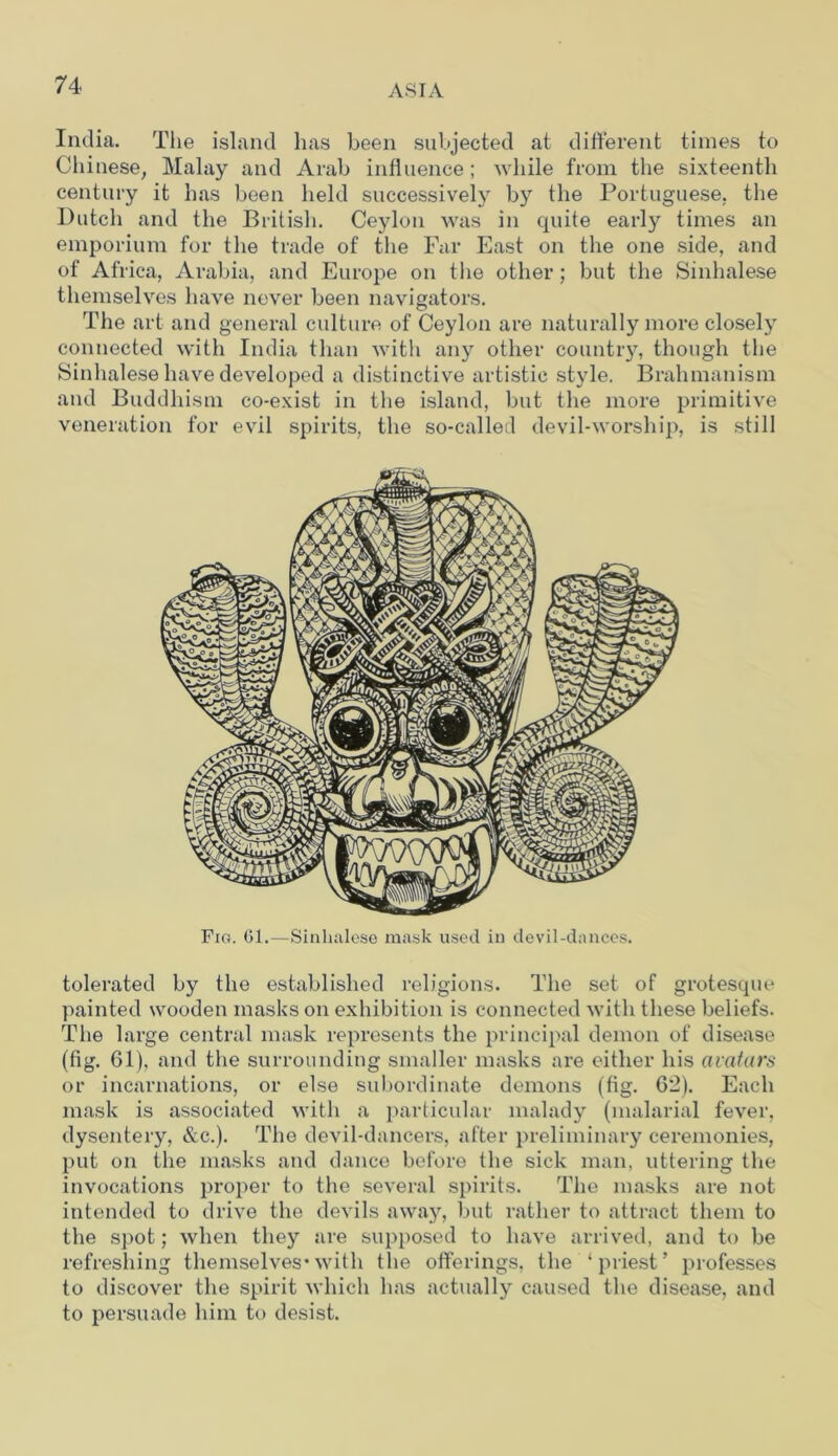 India. The island has been subjected at different times to Chinese, Malay and Arab influence ; while from the sixteenth century it has been held successively by the Portuguese, the Dutch and the British. Ceylon was in quite early times an emporium for the trade of the Far East on the one side, and of Africa, Arabia, and Europe on the other; but the Sinhalese themselves have never been navigators. The art and general culture of Ceylon are naturally more closely connected with India than with any other country, though the Sinhalese have developed a distinctive artistic style. Brahmanism and Buddhism co-exist in the island, but the more primitive veneration for evil spirits, the so-called devil-worship, is still Fig. 61.—Sinhalese mask used in devil-dances. tolerated by the established religions. The set of grotesque painted wooden masks on exhibition is connected with these beliefs. The large central mask represents the principal demon of disease (fig. 61), and the surrounding smaller masks are either his avatars or incarnations, or else subordinate demons (fig. 6*2). Each mask is associated with a particular malady (malarial fever, dysentery, &c.). The devil-dancers, after preliminary ceremonies, put on the masks and dance before the sick man, uttering the invocations proper to the several spirits. The masks are not intended to drive the devils away, but rather to attract them to the spot; when they are supposed to have arrived, and to be refreshing themselves*with the offerings, the ‘priest’ professes to discover the spirit which has actually caused the disease, and to persuade him to desist.