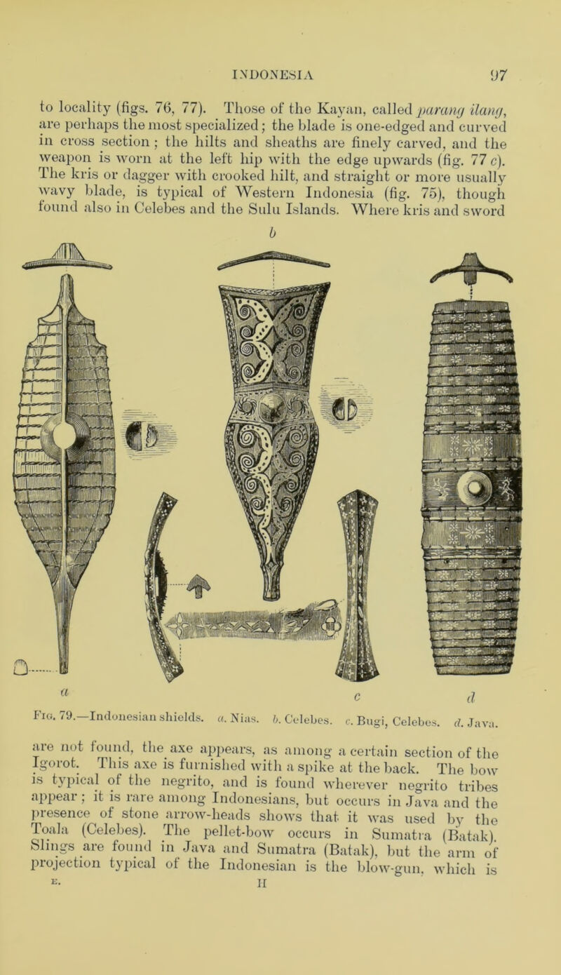 to locality (figs. 76, 77). Those of the Ivi lyan, called parang ilang, are perhaps the most specialized; the blade is one-edged and curved in cross section ; the hilts and sheaths are finely carved, and the weapon is worn at the left hip with the edge upwards (fig. 77 c). The kris or dagger with crooked hilt, and straight or more usually wavy blade, is typical of Western Indonesia (fig. 75), though found also in Celebes and the Sulu Islands. Where kris and sword <ue not found, the axe appears, as among a certain section of the Igorot. This axe is furnished with a spike at the back. The bow is tv pical of the negrito, and is found wherever negrito tribes appear ; it is rare among Indonesians, but occurs in Java and the presence of stone arrow-heads shows that it was used by the Toala (Celebes). The pellet-bow occurs in Sumatra (Batak). Slings are found in Java and Sumatra (Batak), but the arm of projection typical of the Indonesian is the blow-gun, which is K. h