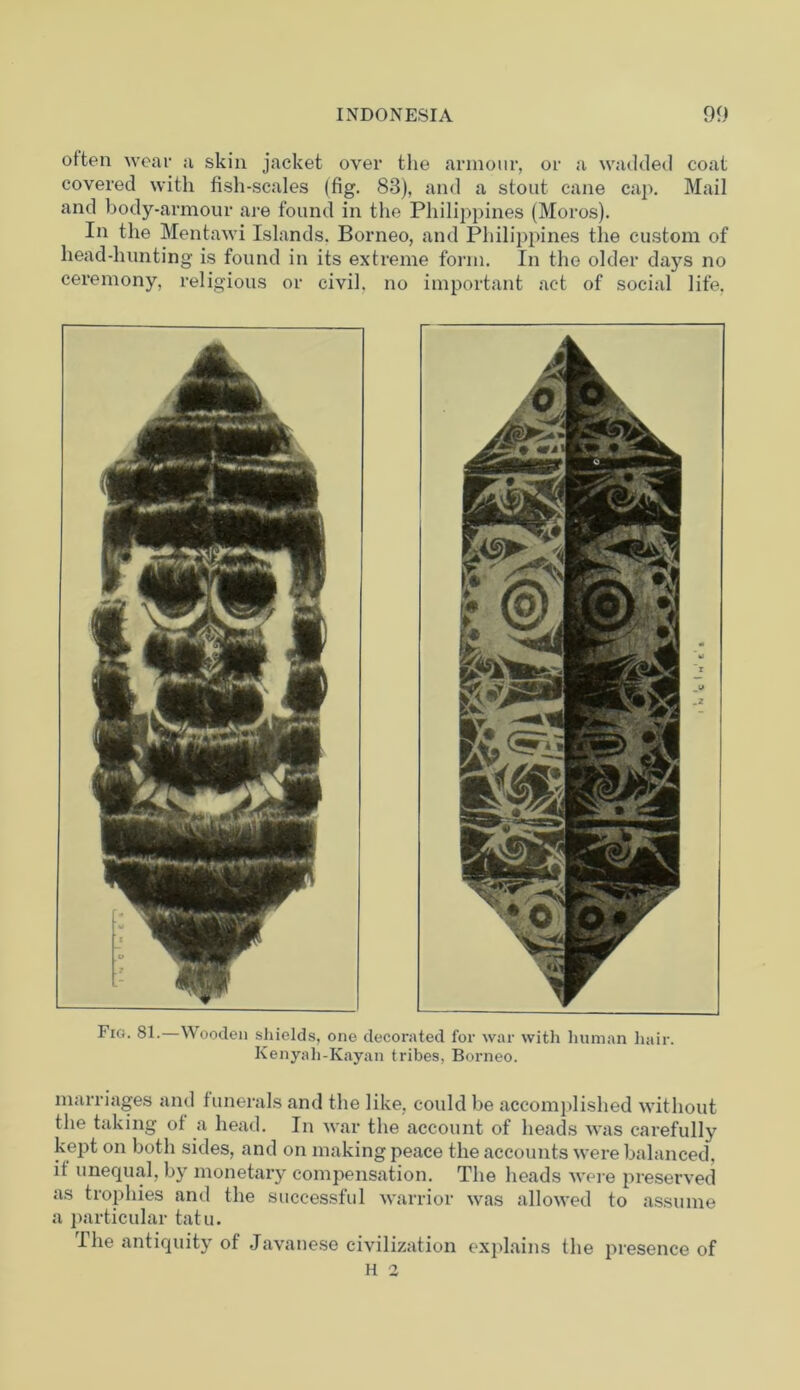 otten wear a skin jacket over the armour, or a wadded coat covered with fish-scales (fig. 83), and a stout cane cap. Mail and body-armour are found in the Philippines (Moros). In the Mentawi Islands. Borneo, and Philippines the custom of head-hunting is found in its extreme form. In the older days no ceremony, religious or civil, no important act of social life. Fig. 81.—Wooden shields, one decorated for war with human hair. Kenyali-Kayan tribes, Borneo. marriages and funerals and the like, could be accomplished without the taking of a head. In war the account of heads was carefully kept on both sides, and on making peace the accounts were balanced, it unequal, by monetary compensation. The heads were preserved as trophies and the successful warrior was allowed to assume a particular tatu. The antiquity of Javanese civilization explains the presence of H 2