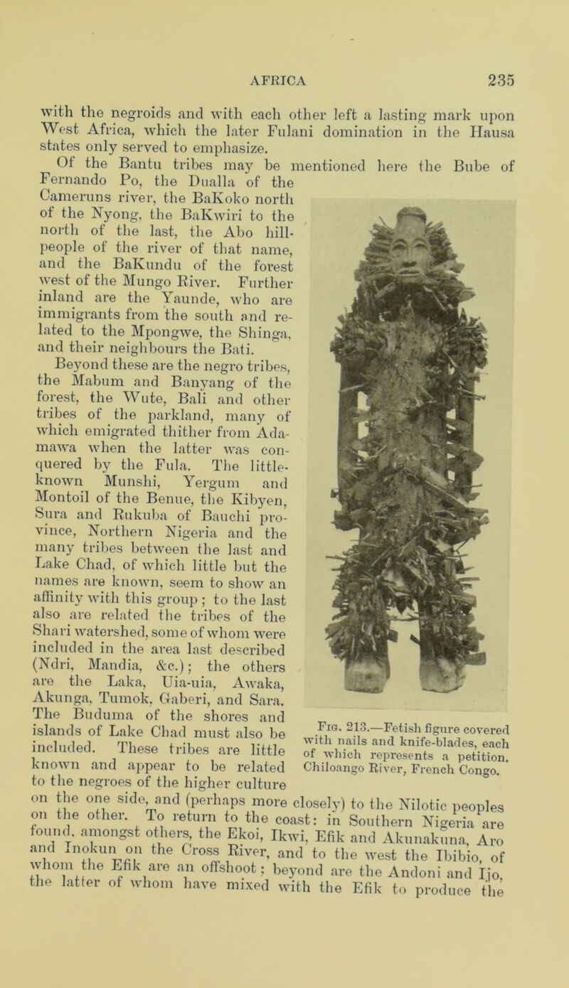 of with the negroids and with each other left a lasting mark upon West Africa, which the later Fulani domination in the Hausa states only served to emphasize. Ot the Bantu tribes may be mentioned here the Bube Fernando Po, the Dualla of the Came runs river, the BaKoko north of the Nyong, the BaKwiri to the north of the last, the Abo hill- people ot the river of that name, and the BaKundu of the forest west of the Mungo River. Further inland are the Yaunde, who are immigrants from the south and re- lated to the Mpongwe, the Shinga, and their neighbours the Bati. Beyond these are the negro tribes, the Mabum and Banyang of the forest, the Wute, Bali and other tribes of the parkland, many of which emigrated thither from Ada- mawa when the latter was con- quered by the Fula. The little- known Munshi, Yergum and Montoil of the Benue, the Kibyen, Sura and Rukuba ot Bauclii pro- vince, Northern Nigeria and the many tribes between the last and Lake Chad, of which little but the names are known, seem to show an affinity with this group ; to the last also are related the tribes of the Shari watershed, some of whom were included in the area last described (Ndri, Mandia, &c.); the others are the Laka, Uia-uia, Awaka, Akunga, Tumok, Ctaberi, and Sara. The Buduma of the shores and islands of Lake Chad must also be included. These tribes are little known and appear to be related to the negroes of the higher culture on the one side and (perhaps more closely) to the Nilotic peoples on the other. To return to the coast: in Southern Nigeria are found, amongst others the Ekoi, Ikwi, Efik and Akunakuna. Aro and Inokun on the Cross River, and to the west the Ibibio, of whom the Efik are an offshoot; beyond are the Andoni and Iio the latter of whom have mixed with the Efik to produce the Fig. 213.—Fetish figure covered with nails and knife-blades, each of which represents a petition. Chiloango River, French Congo.