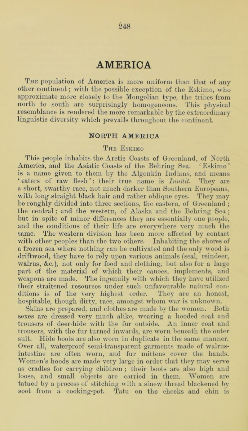 AMERICA The population of America is more uniform than that of any other continent ; with the possible exception of the Eskimo, who approximate more closely to the Mongolian type, the tribes from north to south are surprisingly homogeneous. This physical resemblance is rendered the more remarkable by the extraordinary linguistic diversity which prevails throughout the continent. NORTH AMERICA The Eskimo This people inhabits the Arctic Coasts of Greenland, of North America, and the Asiatic Coasts of the Behring Sea. ‘Eskimo’ is a name given to them by the Algonkin Indians, and means ‘ eaters of raw flesh ’: their true name is I unit it. They are a short, swarthy race, not much darker than Southern Europeans, with long straight black hair and rather oblique eyes. They may be roughly divided into three sections, the eastern, of Greenland ; the central; and the western, of Alaska and the Behring Sea ; but in spite of minor differences they are essentially one people, and the conditions of their life are everywhere very much the same. The western division has been more affected by contact with other peoples than the two others. Inhabiting the shores of a frozen sea where nothing can be cultivated and the only wood is driftwood, they have to rely upon various animals (seal, reindeer, walrus, &c.), not only for food and clothing, but also for a large part of the material of which their canoes, implements, and weapons are made. The ingenuity with which the)7 have utilized their straitened resources under such unfavourable natural con- ditions is of the very highest order. They are an honest, hospitable, though dirty, race, amongst whom war is unknown. Skins are prepared, and clothes are made by the women. Both sexes are dressed very much alike, wearing a hooded coat and trousers of deer-hide with the fur outside. An inner coat and trousers, with the fur turned inwards, are worn beneath the outer suit. Hide boots are also worn in duplicate in the same manner. Over all, waterproof semi-transparent garments made of walrus- intestine are often worn, and fur mittens cover the hands. Women’s hoods are made very large in order that they may serve as cradles for carrying children ; their boots are also high and loose, and small objects are carried in them. Women are tatued by a process of stitching with a sinew thread blackened by soot from a cooking-pot. Tatu on the cheeks and chin is