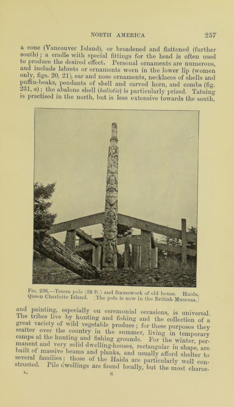 a cone (Vancouver Island), or broadened and flattened (further south); a cradle with special fittings for the head is often used to produce the desired effect. Personal ornaments are numerous, and include labrets or ornaments worn in the lower lip (women onI.Y> ^§'s> 20, 21), ear and nose ornaments, necklaces of shells and oqi n’beaks’ Plants of shell and carved horn, and combs (fig. -.31, a); the abalone shell (haliotis) is particularly prized. Tatuing is piactised in the north, but is less extensive towards the south, Fu». 23(3 lotem pole (38 ft.) and framework of old house. Hai Queen Charlotte Island. (The pole is now in the British Museui and painting, especially on ceremonial occasions, is universal. The tribes live by hunting and fishing and the collection of a great variety of wild vegetable produce; for these purposes they scattei over the country in the summer, living in temporary camps at the hunting and fishing grounds. For the winter per- manent and very solid dwelling-houses, rectangular in shape are built of massive beams and planks, and usually afford shelter to seveial fanuhes: those of the Haida are particularly well con- stiucted. Pile uwellings are found locally, but the most charac-