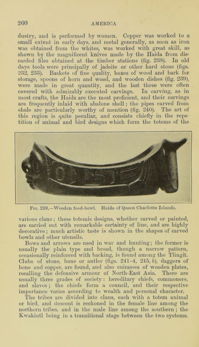 dustry, and is performed by women. Copper was worked to a small extent in early days, and metal generally, as soon as iron was obtained from the whites, was worked with great skill, as shown by the magnificent knives made by the Haida from dis- carded files obtained at the timber stations (fig. 238). In old days tools were principally of jadeite or other hard stone (figs. 232, 233). Baskets of fine quality, boxes of wood and bark for storage, spoons of horn and wood, and wooden dishes (fig. 239), were made in great quantity, and the last three were often covered with admirably executed carvings. In carving, as in most crafts, the Haida are the most proficient, and their carvings are frequently inlaid with abalone shell ; the pipes carved from shale are particularly worthy of mention (fig. 240). The art of this region is quite peculiar, and consists chiefly in the repe- tition of animal and bird designs which form the totems of the Fig. 239.—Wooden food-bowl. Haida of Queen Charlotte Islands. various clans ; these totemic designs, whether carved or painted, are carried out with remarkable certainty of line, and are highly decorative; much artistic taste is shown in the shapes of carved bowls and other utensils. Bows and arrows are used in war and hunting; the former is usually the plain type and broad, though a narrow pattern, occasionally reinforced with backing, is found among the Tlingit. Clubs of stone, bone or antler (figs. 241-4, 245, b), daggers of bone and copper, are found, and also cuirasses of wooden plates, recalling the defensive armour of North-East Asia. There are usually three grades of society: hereditary chiefs, commoners, and slaves ; the chiefs form a council, and their respective importance varies according to wealth and personal character. The tribes are divided into clans, each with a totem animal or bird, and descent is reckoned in the female line among the northern tribes, and in the male line among the southern ; the Ivwakiutl being in a transitional stage between the two systems.