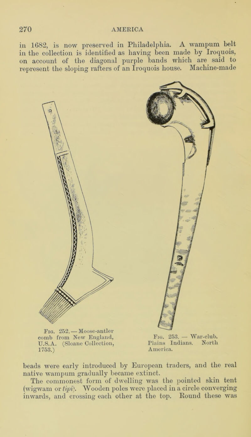 in 1682, is now preserved in Philadelphia. A wampum belt in the collection is identified as having been made by Iroquois, on account of the diagonal purple bands which are said to represent the sloping rafters of an Iroquois house. Machine-made Fig. 252. — Moose-antler comb from New England, U.S.A. (Sloane Collection, 1753.) Fig. 253. — War-club. Plains Indians. North America. beads were early introduced by European traders, and the real native wampum gradually became extinct. The commonest form of dwelling was the pointed skin tent (wigwam or tipi). Wooden poles were placed in a circle converging inwards, and crossing each other at the top. Round these was