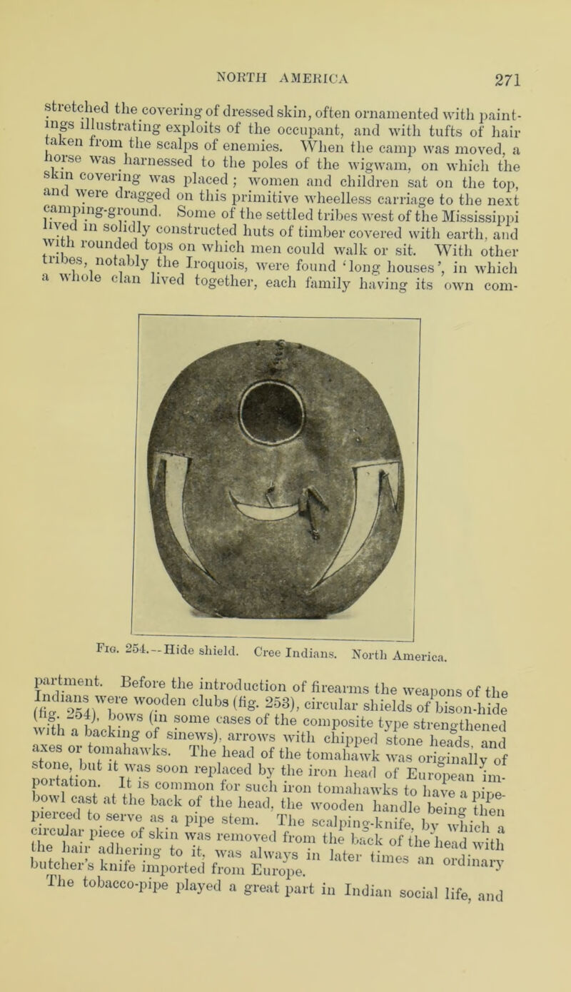 sti etched the covering of dressed skin, often ornamented with paint- ings illustrating exploits of the occupant, and with tufts of hair ,acen iiom the scalps of enemies. When the camp was moved, a loise was harnessed to the poles of the wigwam, on which the skin covering was placed ; women and children sat on the top, an v!eie dragged on this primitive wheelless carriage to the next camping-ground. Some of the settled tribes west of the Mississippi lived in solidly constructed huts of timber covered with earth, and with rounded tops on which men could walk or sit. With other tines, notably the Iroquois, were found ‘long houses’, in which <i w 10 e ( an lived together, each family having its own com- Fig. 254.-Hide shield. Cree Indians. North America. partment. Before the introduction of firearms the weapons of the V7den Club9 (fig- 253)’ circular shields of bison-lhde !vfth“o f ’ i- ®0me,cases of the composite type strengthened with a backing of smews), arrows with chipped stone heads and ~ ‘o-nahawks. The head of the tomallfwk was oSaily of ; tone lJUt it was soon replaced by the iron head of European nn- portation. It is common for such iron tomahawks to have a pine idprc Tt at the back °.f the he;u1- the wooden handle being then butcher’s knife*‘import;ed from Em-ope' The tobacco-pipe played a great part in Indian social life, and
