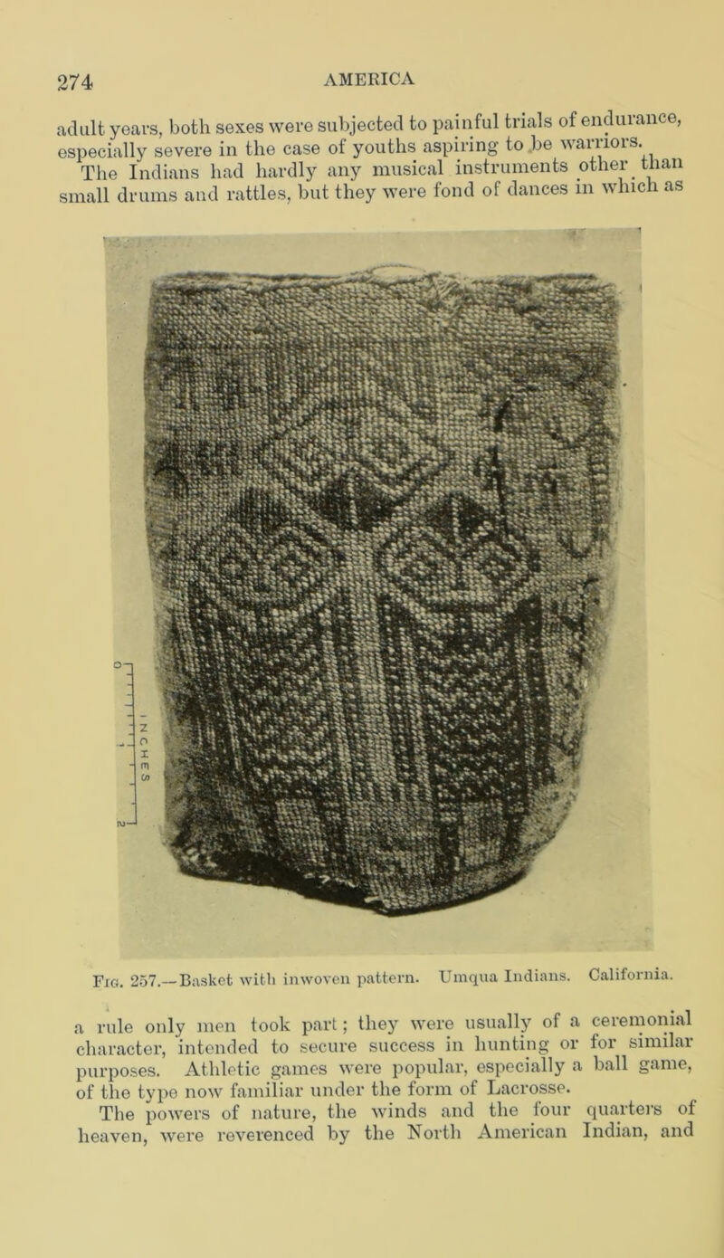 adult years, both sexes were subjected to painful trials of endurance, especially severe in the case of youths aspiring to .be warriors. The Indians had hardly any musical instruments other than small drums and rattles, but they were fond of dances in which as Fig. 257.—Basket with inwoven pattern. Umqua Indians. California. a rule only men took part; they were usually of a ceremonial character, intended to secure success in hunting or for similar purposes. Athletic games were popular, especially a ball game, of the type now familiar under the form of Lacrosse. The powers of nature, the winds and the four quarters of heaven, were reverenced by the North American Indian, and