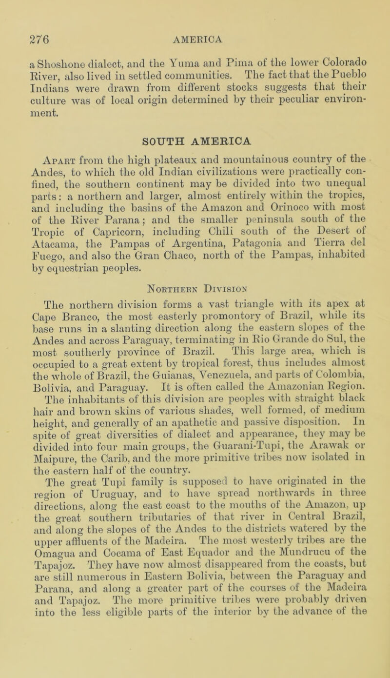 a Shoshone dialect, and the Yuma and Pima of the lower Colorado River, also lived in settled communities. The fact that the Pueblo Indians were drawn from different stocks suggests that their culture was of local origin determined by their peculiar environ- ment. SOUTH AMERICA Apart from the high plateaux and mountainous country of the Andes, to which the old Indian civilizations were practically con- lined, the southern continent may be divided into two unequal parts: a northern and larger, almost entirely within the tropics, and including the basins of the Amazon and Orinoco with most of the River Parana; and the smaller peninsula south of the Tropic of Capricorn, including Chili south of the Desert of Atacama, the Pampas of Argentina, Patagonia and Tierra del Fuego, and also the Gran Chaco, north of the Pampas, inhabited by equestrian peoples. Northern Division The northern division forms a vast triangle with its apex at Cape Branco, the most easterly promontory of Brazil, while its base runs in a slanting direction along the eastern slopes of the Andes and across Paraguay, terminating in Rio Grande do Sul, the most southerly province of Brazil. This large area, which is occupied to a great extent by tropical forest, thus includes almost the whole of Brazil, the Guianas, Venezuela, and parts of Colombia, Bolivia, and Paraguay. It is often called the Amazonian Region. The inhabitants of this division are peoples with straight black hair and brown skins of various shades, well formed, of medium height, and generally of an apathetic and passive disposition. In spite of great diversities of dialect and appearance, they may be divided into four main groups, the Guarani-Tupi, the Arawak or Maipure, the Carib, and the more primitive tribes now isolated in the eastern half of the country. The great Tupi family is supposed to have originated in the region of Uruguay, and to have spread northwards in three directions, along the east coast to the mouths of the Amazon, up the great southern tributaries of that river in Central Brazil, and along the slopes of the Andes to the districts watered by the upper affluents of the Madeira. The most westerly tribes are the Omagua and Cocama of East Equador and the Mundrucu of the Tapajoz. They have now almost disappeared from the coasts, but are still numerous in Eastern Bolivia, between the Paraguay and Parana, and along a greater part of the courses of the Madeira and Tapajoz. The more primitive tribes were probably driven into the less eligible parts of the interior by the advance of the
