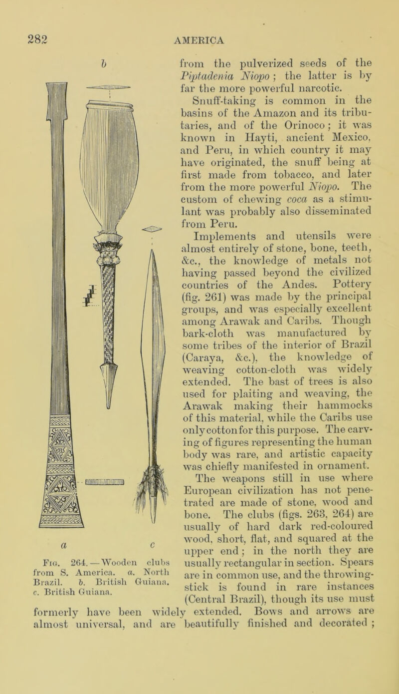 from the pulverized seeds of the Piptadenia Niopo ; the latter is by far the more powerful narcotic. Snuff-taking is common in the basins of the Amazon and its tribu- taries, and of the Orinoco; it was known in Hayti, ancient Mexico, and Peru, in which country it may have originated, the snuff being at first made from tobacco, and later from the more powerful Niopo. The custom of chewing cocci as a stimu- lant was probably also disseminated from Peru. Implements and utensils were almost entirely of stone, bone, teeth, &c., the knowledge of metals not having passed beyond the civilized countries of the Andes. Pottery (fig. 261) was made by the principal groups, and was especially excellent among Arawak and Caribs. Though bark-cloth was manufactured by some tribes of the interior of Brazil (Caraya, &c.), the knowledge of weaving cotton-cloth was widely extended. The bast of trees is also used for plaiting and weaving, the Arawak making their hammocks of this material, while the Caribs use only cotton for this purpose. The carv- ing of figures representing the human body was rare, and artistic capacity was chiefly manifested in ornament. The weapons still in use where European civilization has not pene- trated are made of stone, wood and bone. The clubs (figs. 263. 264) are usually of hard dark red-coloured wood, short, flat, and squared at the upper end; in the north they are usually rectangular in section. Spears are in common use, and the throwing- stick is found in rare instances (Central Brazil), though its use must formerly have been widely extended. Bows and arrows are almost universal, and are beautifully finished and decorated ; a c Fig. 2G4.—Wooden clubs from S. America, a. North Brazil. b. British Guiana, c. British Guiana.
