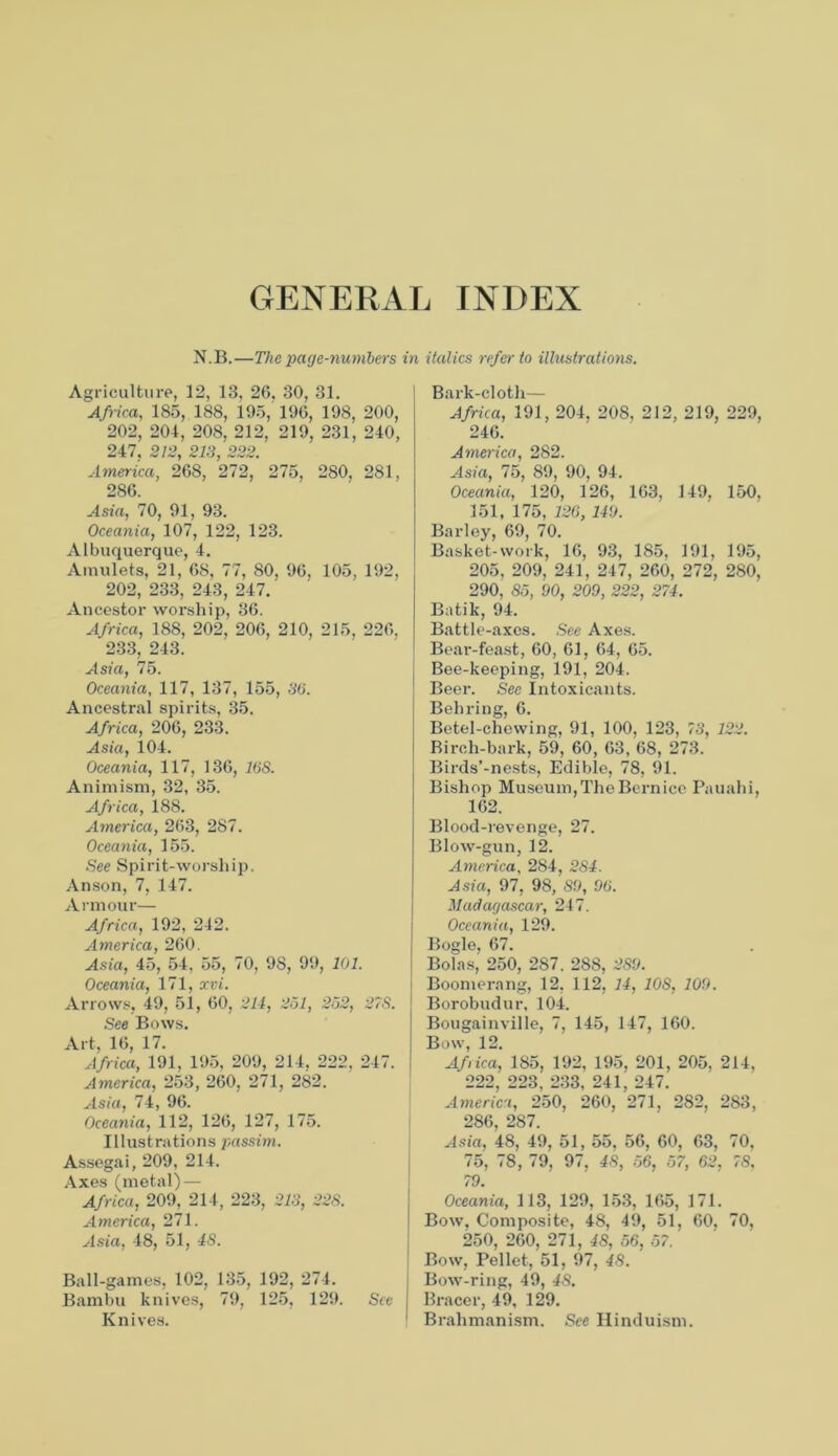 GENERAL INDEX N.B.—The page-numbers in italics refer to illustrations. Agriculture, 12, 13, 26, 30, 31. Africa, 185, 188, 195,' 196, 198, 200, 202, 204, 208, 212, 219, 231, 240, 247. 212, 213, 222. America, 268, 272, 275, 280, 281, 286. Asia, 70, 91, 93. Oceania, 107, 122, 123. Albuquerque, 4. Amulets, 21, 68, 77, 80, 96, 105, 192, 202, 233, 243, 247. Ancestor worship, 36. Africa, 188, 202, 206, 210, 215, 226. 233, 243. Asia, 75. Oceania, 117, 137, 155, 30. Ancestral spirits, 35. Africa, 206, 233. Asia, 104. Oceania, 117, 136, 16S. Animism, 32, 35. Africa, 188. America, 263, 287. Oceania, 155. See Spirit-worship. Anson, 7, 147. Armour— Africa, 192, 242. America, 260. Asia, 45, 54, 55, 70, 98, 99, 101. Oceania, 171, xvi. Arrows, 49, 51, 60, 211, 251, 252, 27S. See Bows. Art, 16, 17. Africa, 191, 195, 209, 214, 222, 247. America, 253, 260, 271, 282. Asia, 74, 96. Oceania, 112, 126, 127, 175. Illustrations passim. Assegai, 209, 214. Axes (metal) — Africa, 209, 214, 223, 213, 228. America, 271. Asia, 48, 51, IS. Ball-games, 102, 135, 192, 274. Bambu knives, 79, 125, 129. See Knives. Bark-cloth— Africa, 191, 204, 208, 212, 219, 229, 246. America, 282. Asia, 75, 89, 90, 94. Oceania, 120, 126, 163, 149, 150, 151, 175, 126,110. Barley, 69, 70. Basket-work, 16, 93, 185, 191, 195, 205, 209, 241, 247, 260, 272, 280, 290, 85, 00, 209, 222, 271. Batik, 94. Battle-axes. .See Axes. Beai'-feast, 60, 61, 64, 65. Bee-keeping, 191, 204. Beer. See Intoxicants. Behring, 6. Betel-chewing, 91, 100, 123, 73, 122. Birch-bark, 59, 60, 63, 68, 273. Birds’-nests, Edible, 78, 91. Bishop Museum, The Bern ice Pauahi, 162. Blood-revenge, 27. Blow-gun, 12. America, 284, 281. Asia, 97, 98, 8.9, 96. Madagascar, 247. Oceania, 129. Bogle, 67. Bolas, 250, 287. 288, 280. Boomerang, 12, 112, 11, 10S, 100. Borobudur, 104. Bougainville, 7, 145, 147, 160. Bow, 12. Afica, 185, 192, 195, 201, 205, 214, 222, 223, 233, 241, 247. America, 250, 260, 271, 282, 283, 286, 287. Asia, 48, 49, 51, 55. 56, 60, 63, 70, 75, 78, 79, 97, 48, 56, 57, 62. 78. 79. Oceania, 113, 129, 153, 165, 171. Bow, Composite, 48, 49, 51, 60, 70, 250, 260, 271, 48, 56, 57. Bow, Pellet, 51, 97, 48. Bow-ring, 49, 48. Bracer, 49, 129. Brahmanism. See Hinduism.