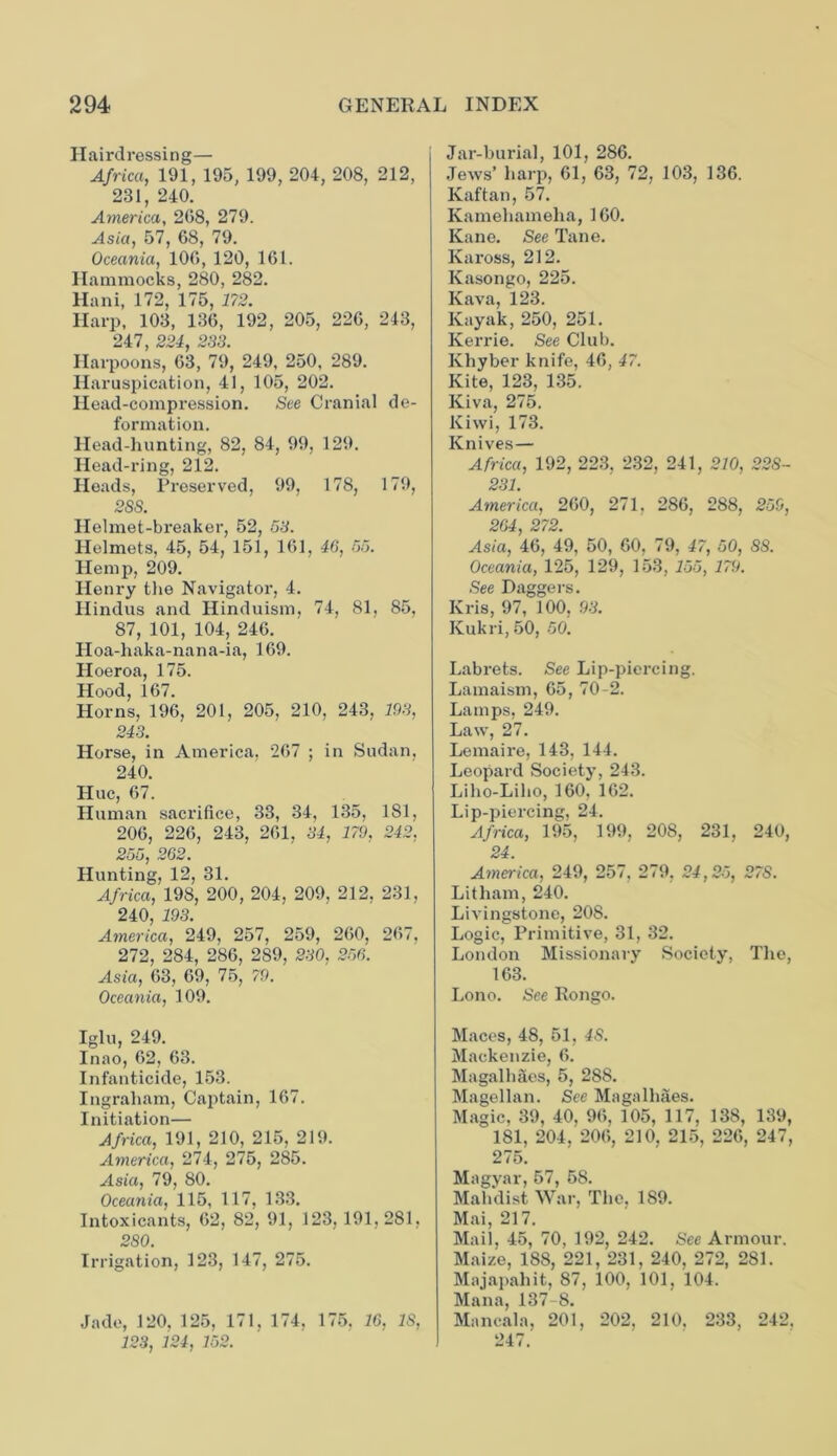 Hairdressing— Africa, 191, 195, 199, 204, 208, 212, 231, 240. America, 208, 279. Asia, 57, 68, 79. Oceania, 100, 120, 161. Hammocks, 280, 282. Hani, 172, 175, 172. Harp, 103, 136, 192, 205, 226, 243, Harpoonsj~63 ~79, 249, 250, 289. Haruspication, 41, 105, 202. Head-compression. See Cranial de- formation. Head-hunting, 82, 84, 99, 129. Head-ring, 212. Heads, Preserved, 99, 178, 179, 28S. Helmet-breaker, 52, 53. Helmets, 45, 54, 151, 161, 46, 55. Hemp, 209. Henry the Navigator, 4. Hindus and Hinduism, 74, 81, 85, 87, 101, 104, 246. Hoa-haka-nana-ia, 169. Hoeroa, 175. Hood, 167. Horns, 196, 201, 205, 210, 243, 193, 243. Horse, in America, 267 ; in Sudan, 240. Hue, 67. Human sacrifice, 33, 34, 135, 181, 206, 226, 243, 261, 34, 179, 242, 255, 262. Hunting, 12, 31. Africa, 198, 200, 204, 209, 212, 231, 240, 193. America, 249, 257, 259, 260, 267, 272, 284, 286, 289, 230, 256. Asia, 63, 69, 75, 79. Oceania, 109. Iglu, 249. Inao, 62, 63. Infanticide, 153. Ingraham, Captain, 167. Initiation— Africa, 191, 210, 215, 219. America, 274, 275, 285. Asia, 79, 80. Oceania, 115, 117, 133. Intoxicants, 62, 82, 91, 123, 191,281, 280. Irrigation, 123, 147, 275. Jade, 120, 125, 171. 174, 175, 16, IS, 123, 124, 152. Jar-burial, 101, 286. Jews’ harp, 61, 63, 72, 103, 136. Kaftan, 57. Kamehameha, 160. Kane. See Tane. Kax-oss, 212. Kasongo, 225. Kava, 123. Kayak, 250, 251. Kerrie. See Club. Khyber knife, 46, 47. Kite, 123, 135. Kiva, 275. Kiwi, 173. Knives— Africa, 192, 223, 232, 241, 210, 228- 231. America, 260, 271, 286, 288, 259, 264, 272. Asia, 46, 49, 50, 60, 79, 47, 50, 88. Oceania, 125, 129, 153, 155, 179. See Daggers. Kris, 97, 100, 93. Kukri, 50, 50. Lab rets. See Lip-piercing. Lamaism, 65, 70-2. Lamps, 249. Law, 27. Lemaire, 143, 144. Leopard Society, 243. Liho-Liho, 160, 162. Lip-piercing, 24. Africa, 195, 199, 208, 231, 240, 24. America, 249, 257, 279, 24,25, 27S. Litham, 240. Livingstone, 208. Logic, Primitive, 31, 32. London Missionary Society, The, 163. Lono. See Kongo. Maces, 48, 51, 48. Mackenzie, 6. Magalhaes, 5, 288. Magellan. See Magalhaes. Magic, 39, 40, 96, 105, 117, 138, 139, “ 181, 204, 206, 210, 215, 226, 247, 275. Magyar, 57, 58. Mahdist War, The, 189. Mai, 217. Mail, 45, 70, 192, 242. See Armour. Maize, 188, 221, 231, 240, 272, 281. Majapaliit, 87, 100, 101, 104. Mana, 137-8. Mancala, 201, 202, 210, 233, 242. 247.