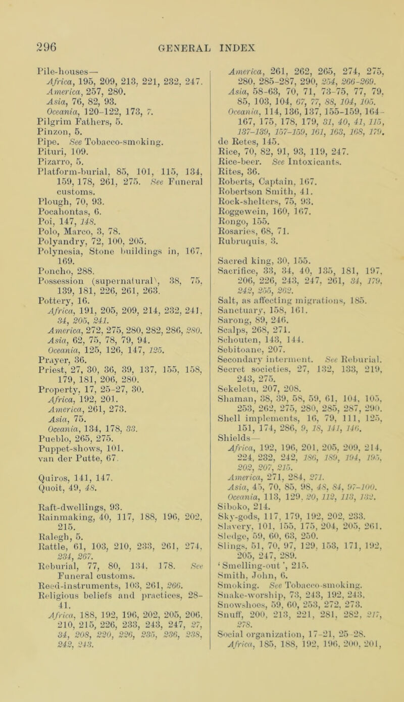 Pile-houses— Africa, 195, 209, 213, 221, 232, 247. America, 257, 280. Asia, 70, 82, 93. Oceania, 120-122, 173, 7. Pilgrim Fathers, 5. Pinzon, 5. Pipe. See Tobacco-smoking. Pituri, 109. Pizarro, 5. Platform-burial, 85, 101, 115, 134, 159, 178, 201, 275. See Funeral customs. Plough, 70, 93. Pocahontas, 0. Poi, 147, US. Polo, Marco, 3, 78. Polyandry, 72, 100, 205. Polynesia, Stone buildings in, 107. 109. Poncho, 288. Possession (supernatural^, 38, 75, 139, 181, 220, 201, 203. Pottery, 10. Africa, 191, 205, 209, 214, 232, 241. 34, 205, 241. America, 272, 275, 280, 282, 280, 2S0. Asia, 02, 75, 78, 79, 94. Oceania, 125, 120, 147, 125. Prayer, 30. Priest, 27, 30, 30, 39, 137, 155, 15S, 179, 181, 200. 280. Property, 17, 25-27, 30. Africa, 192, 201. America, 201, 273. Asia, 75. Oceania, 134, 178, 33. Pueblo, 205, 275. Puppet-shows, 101. van der Putte, 07. Quiros, 141, 147. Quoit, 49, 4S. Raft-dwellings, 93. Rainmaking, 40, 117, 188, 190, 202, 215. Ralegh, 5. Rattle, 01, 103, 210, 233, 201, 274. 234 267. Reburial, 77, 80, 134. 178. See Funeral customs. Reed-instruments, 103, 201, 260. Religious beliefs and practices, 28- I I. Africa, 1S8. 192, 190, 202, 205, 200. 210, 215; 220, 233, 243, 247, 27, 34, 208, 220, 226, 235, 236, 238, 242, 243. America, 201, 202, 205, 274, 275, 280. 285-287, 290, 254, 266-269. Asia, 58-03, 70, 71, 73-75, 77, 79, 85, 103, 104, 67, 77, 88, 104, 105. Oceania. 114, 130, 137, 155-159, HU- 107, 175, 178, 179, 31, 40, 41, 115, 137-139, 157-159, 161, 163, 168, 179. de Retes, 145. Rice, 70, 82, 91, 93, 119, 247. Rice-beer. See Intoxicants. Rites, 30. Roberts, Captain, 107. Robertson Smith, 41. Rock-shelters, 75, 93. Roggewein, 100, 107. Rongo, 155. Rosaries, 08, 71. Rubruquis, 3. Sacred king, 30. 155. Sacrifice, 33, 34, 40, 135, 181, 197, 200, 220, 243, 247, 201, 34, 179. 242, 255, 262. Salt, as affecting migrations, 185. Sanctuary, 158, 101. Sarong, 89, 240. Scalps, 208, 271. Schouten, 143, 144. Sebitoane, 207. Secondary interment. See Reburial. Secret societies. 27, 132, 133, 219, 243, 275. Sekeletu, 207, 208. Shaman, 38, 39, 58, 59, 01, 104, 105, 253, 202, 275, 280, 285, 287, 290. Shell implements, 10, 79, 111, 125, 151, 174, 280, 9, IS, 141, 146. Shields Africa, 192, 190, 201. 205, 209, 214. 224, 232, 242, 186, 189, 194, 195. 202, 207, 215. ' America, 271, 284, 271. Asia, 45, 70. 85, 98, 48, 84, 97-100. Oceania, 113, 129. 20, 112, 113, 132. Siboko, 214. Sky-gods, 117, 179, 192, 202, 233. Slavery, 101, 155, 175, 204, 205, 201. Sledge, 59, 00, 03, 250. Slings. 51, 70. 97, 129. 153, 171, 192, 205, 247, 289. ‘ Smelling-out', 215. Smith, John, 0. Smoking. Sec Tobacco-smoking. Snake-worship, 73, 243, 192, 243, Snowshoes, 59, 00, 253, 272, 273. Snuff, 200, 213, 221. 281, 282, 217, 27S. Social organization, 17-21. 25 28. Africa, 185, 188, 192, 190, 200, 201,