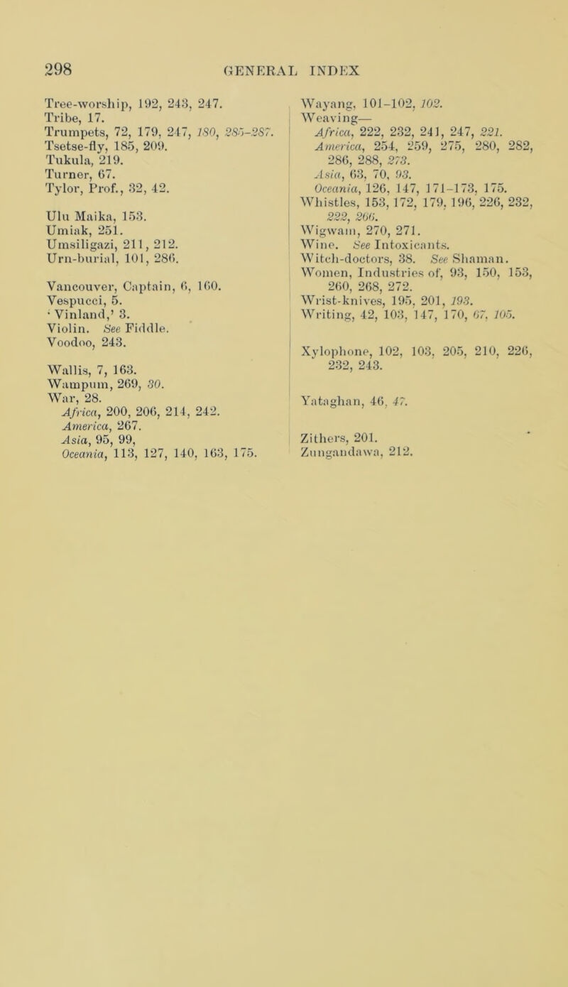 Tree-worship, 192, 248, 247. Tribe, 17. Trumpets, 72, 179, 247, ISO, 2S5-2S7. Tsetse-fly, 185, 209. Tukula, 219. Turner, 67. Tylor, Prof., 32, 42. Ulu Maika, 153. Umiak, 251. Umsiligazi, 211,212. Urn-burial, 101, 286. Vancouver, Captain, 6, 160. Vespucci, 5. • Vinland,’ 3. Violin. See Fiddle. Voodoo, 243. Wallis, 7, 163. Wampum, 269, 30. War, 28. Africa, 200, 206, 214, 242. America, 267. Asia, 95, 99, Oceania, 113, 127, 140, 163, 175. Wayang, 101-102, 102. Weaving— Africa, 222, 232, 241, 247, 221. America, 254, 259, 275, 280, 282, 286, 288, 273. Asia, 63, 70, 03. Oceania, 126, 147, 171-173. 175. Whistles, 153, 172, 179. 196,'226, 232, 222, 200. Wigwam, 270, 271. Wine. See Intoxicants. Witch-doctors, 38. See Shaman. Women, Industries of, 93, 150, 153, 260, 268, 272. Wrist-knives, 195, 201, 193. Writing, 42, 103, 147, 170, 07. 105. Xylophone, 102, 103. 205, 210, 226, 232, 243. Yataghan, 46, 47. Zithers, 201. Zungandawa, 212.