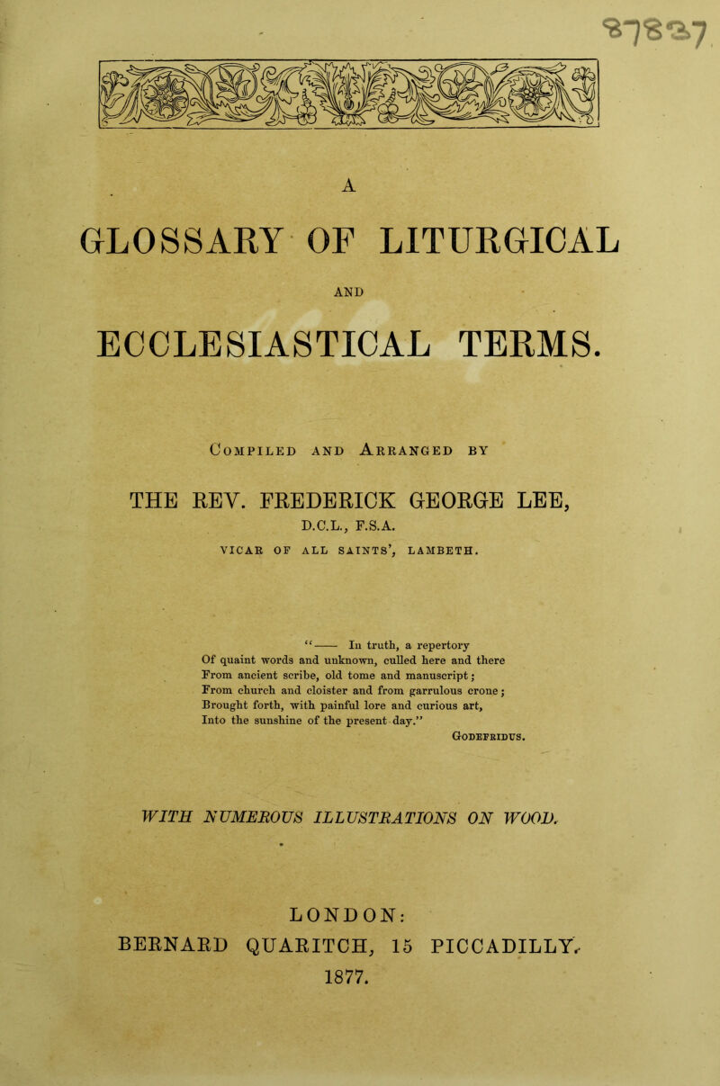 A GLOSSARY OF LITURGICAL AND ECCLESIASTICAL TERMS. Compiled and Arranged by THE REV. FREDERICK GEORGE LEE, D.C.L., F.S.A. VICAR OF ALL SAINTS’, LAMBETH. “ lu truth, a repertory Of quaint words and unknown, culled here and there From ancient scribe, old tome and manuscript; From church and cloister and from garrulous crone; Brought forth, with painful lore and curious art, Into the sunshine of the present day.” Godepbidus. WITS NUMEROUS ILLUSTRATIONS ON WOOD, LONDON: BERNARD QUARITOH, 15 PICCADILLY, 1877.