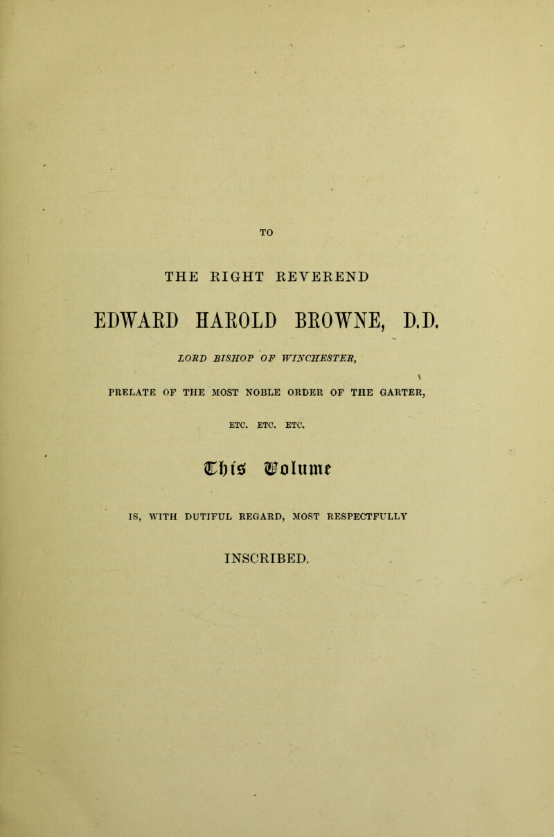 TO THE RIGHT REYEREND EDWAED HAEOLD BEOWNE, D.D. LORD BISHOP OF WINCHESTER, \ PRELATE OF THE MOST NOBLE ORDER OF THE GARTER, ETC. ETC. ETC. Cftis ©olmnf IS, WITH DUTIFUL REGARD, MOST RESPECTFULLY INSCRIBED.