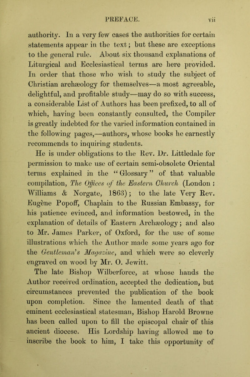 authority. In a very few cases the authorities for certain statements appear in the text; but these are exceptions to the general rule. About six thousand explanations of Liturgical and Ecclesiastical terms are here provided. In order that those who wish to study the subject of Christian archaeology for themselves—a most agreeable, delightful, and profitable study—may do so with success, a considerable List of Authors has been prefixed, to all of which, having been constantly consulted, the Compiler is greatly indebted for the varied information contained in the following pages,—authors, whose books he earnestly recommends to inquiring students. He is under obligations to the Rev. Hr. Littledale for permission to make use of certain semi-obsolete Oriental terms explained in the Glossary ” of that valuable compilation, The Offices of the Eastern Ghurch (London i Williams & Norgate, 1863); to the late Very Rev* Eugene Popoff, Chaplain to the Russian Embassy, for his jjatience evinced, and information bestowed, in the explanation of details of Eastern Archasology; and also to Mr. James Parker, of Oxford, for the use of some illustrations which the Author made some years ago for the Gentleman^s Magazine, and which were so cleverly engraved on wood by Mr. 0. Jewitt. The late Bishop Wilberforce, at whose hands the Author received ordination, accepted the dedication, but circumstances prevented the publication of the book upon completion. Since the lamented death of that eminent ecclesiastical statesman, Bishop Harold Browne has been called upon to fill the episcopal chair of this ancient diocese. His Lordship having allowed me to inscribe the book to him, I take this opportunity of