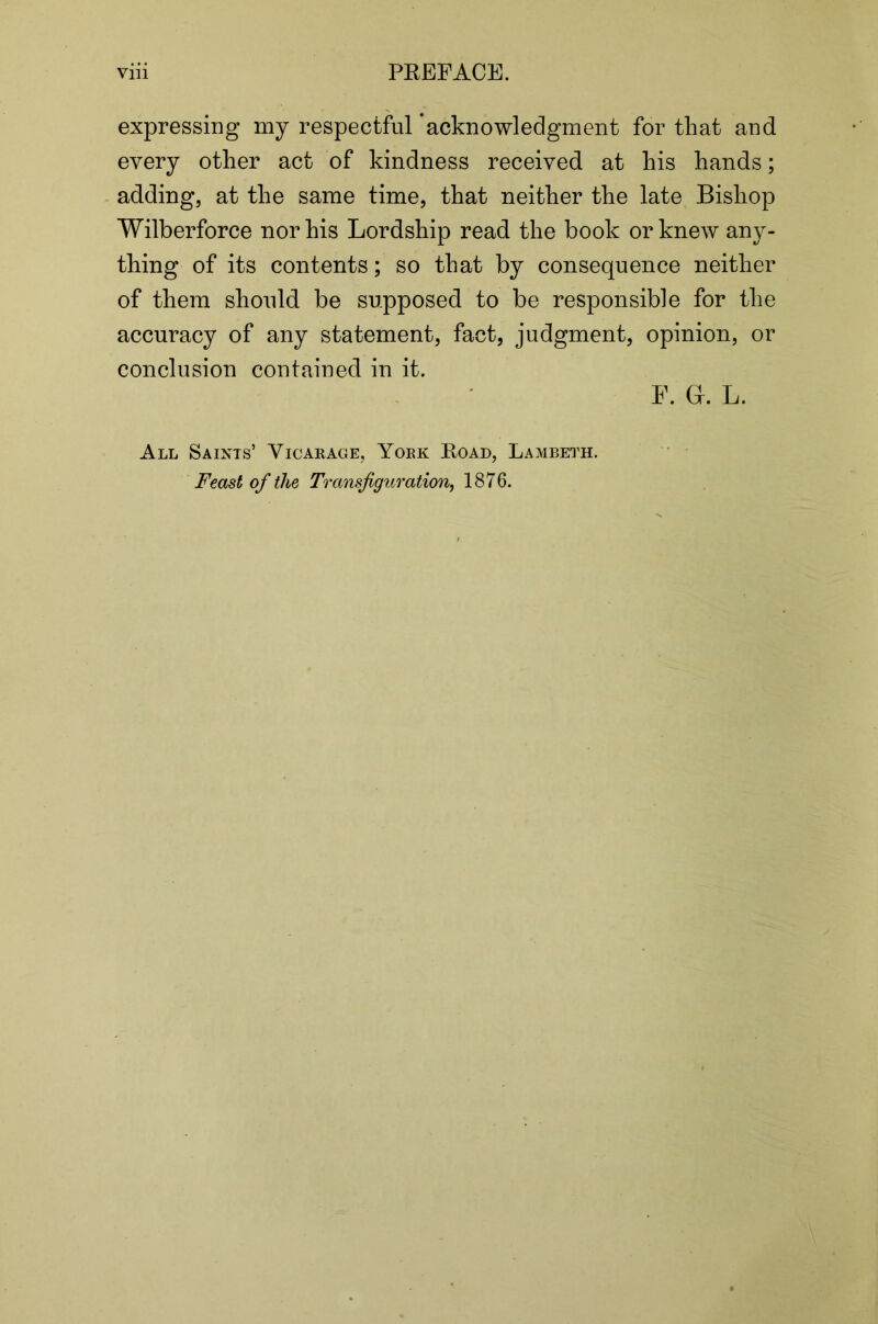 expressing my respectful ’acknowledgment for that and every other act of kindness received at his hands; adding, at the same time, that neither the late Bishop Wilberforce nor his Lordship read the book or knew any- thing of its contents; so that by consequence neither of them should be supposed to be responsible for the accuracy of any statement, fact, judgment, opinion, or conclusion contained in it. F. G. L. All Saints’ Vioaeage, Yoek Road, Lambeth. Feast of the Transfiguration, 1876.