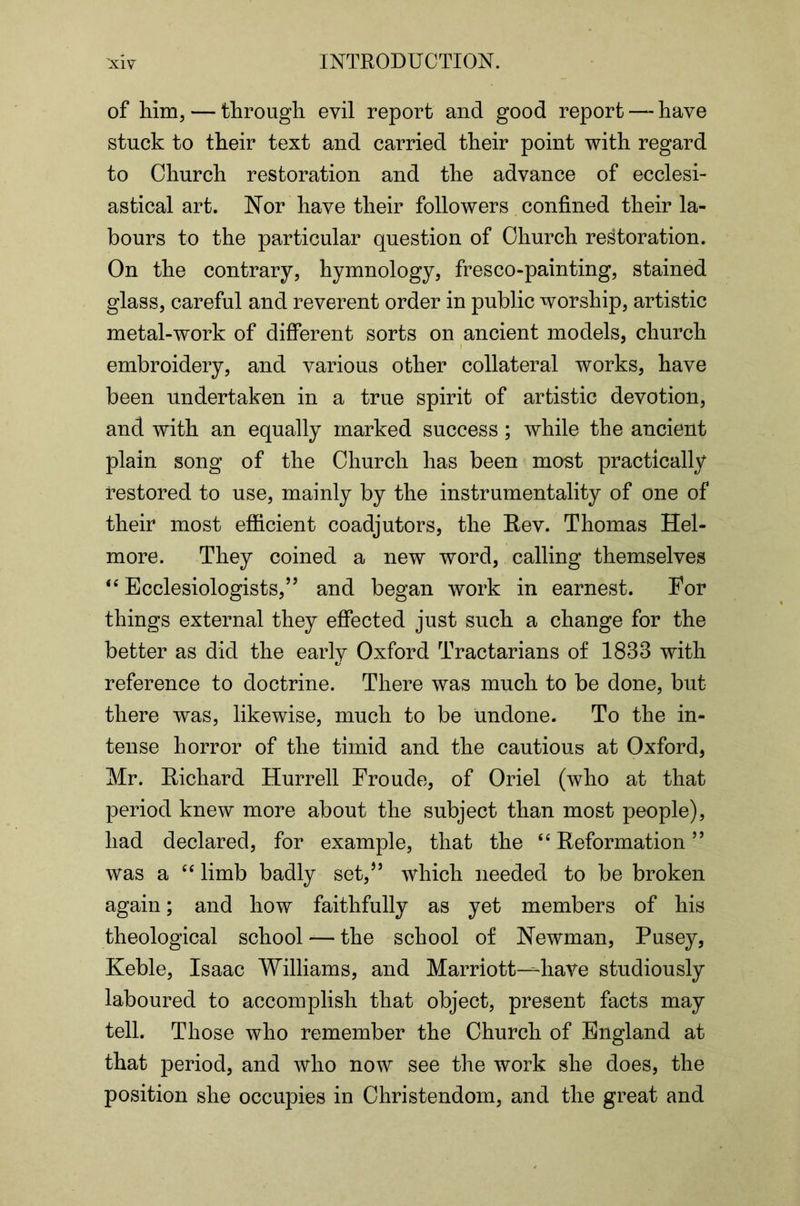 of him, — through evil report and good report — have stuck to their text and carried their point with regard to Church restoration and the advance of ecclesi- astical art. Nor have their followers confined their la- bours to the particular question of Church restoration. On the contrary, hymnology, fresco-painting, stained glass, careful and reverent order in public worship, artistic metal-work of different sorts on ancient models, church embroidery, and various other collateral works, have been undertaken in a true spirit of artistic devotion, and with an equally marked success; while the ancient plain song of the Church has been most practically restored to use, mainly by the instrumentality of one of their most efficient coadjutors, the Rev. Thomas Hel- more. They coined a new word, calling themselves Ecclesiologists,’’ and began work in earnest. For things external they effected just such a change for the better as did the early Oxford Tractarians of 1833 with reference to doctrine. There was much to be done, but there was, likewise, much to be undone- To the in- tense horror of the timid and the cautious at Oxford, Mr. Richard Hurrell Froude, of Oriel (who at that period knew more about the subject than most people), had declared, for example, that the ‘‘Reformation” was a “ limb badly set,’’ which needed to be broken again; and how faithfully as yet members of his theological school — the school of Newman, Pusey, Keble, Isaac Williams, and Marriott—-have studiously laboured to accomplish that object, present facts may tell. Those who remember the Church of England at that period, and who now see the work she does, the position she occupies in Christendom, and the great and