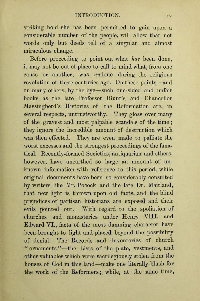 striking hold she has been permitted to gain upon a considerable number of the people, will allow that not words only but deeds tell of a singular and almost miraculous change. Before proceeding to point out what has been done, it may not be out of place to call to mind what, from one cause or another, was undiOne during the religious revolution of three centuries ago. On these points—and on many others, by the bye—such one-sided and unfair books as the late Professor Blunt’s, and Chancellor Massingberd’s Histories of the Reformation are, in several respects, untrustworthy. They gloss over many of the gravest and most palpable scandals of the time ; they ignore the incredible amount of destruction which was then effected. They are even made to palliate the worst excesses and the strongest proceedings of the fana- tical. Recently-formed Societies, antiquarian and others, however, have unearthed so large an amount of un- known information with reference to this period, while original documents have been so considerably consulted by writers like Mr. Pocock and the late Dr. Maitland, that new light is thrown upon old facts, and the blind prejudices of partisan historians are exposed and their evils pointed out. With regard to the spoliation of churches and monasteries under Henry YIII. and Edward VI., facts of the most damning character have been brought to light and placed beyond the possibility of denial. The Records and Inventories of church “ornaments”—the Lists of the plate, vestments, and other valuables which were sacrilegiously stolen from the houses of God in this land—make one literally blush for the work of the Reformers; while, at the same time,