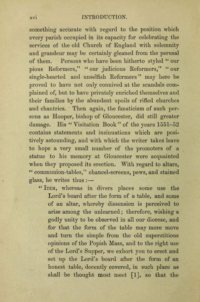 something accurate with regard to the position which every parish occupied in its capacity for celebrating the services of the old Church of England with solemnity and grandeur may be certainly gleaned from the perusal of them. Persons who have been hitherto styled our pious Reformers/’ our judicious Reformers,” our single-hearted and unselfish Reformers ” may here be proved to have not only connived at the scandals com- plained of, but to have privately enriched themselves and their families by the abundant spoils of rifled churches and chantries. Then again, the fanaticism of such per- sons as Hooper, bishop of Gloucester, did still greater damage. His Visitation Book ” of the years 1551-52 contains statements and insinuations which are posi- tively astounding, and with which the writer takes leave to hope a very small number of the promoters of a statue to his memory at Gloucester were acquainted when they proposed its erection. With regard to altars, ‘‘ communion-tables,” chancel-screens, pews, and stained glass, he writes thus :— Item, whereas in divers places some use the Lord’s board after the form of a table, and some of an altar, whereby dissension is .perceived to arise among the unlearned; therefore, wishing a godly unity to be observed in all our diocese, and for that the form of the table may more move and turn the simple from the old superstitious opinions of the Popish Mass, and to the right use of the Lord’s Supper, we exhort you to erect and set up the Lord’s board after the form of an honest table, decently covered, in such place as shall be thought most meet [1], so that the
