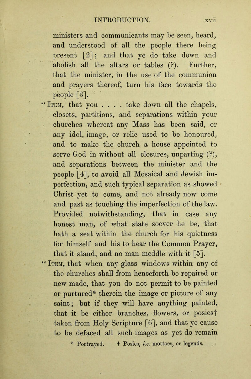 ministers and communicants may be seen, heard, and understood of all the people there being present [2]; and that ye do take down and abolish all the altars or tables (?). Further, that the minister, in the use of the communion and prayers thereof, turn his face towards the people [3]. Item, that you .... take down all the chapels, closets, partitions, and separations within your churches whereat any Mass has been said, or any idol, image, or relic used to be honoured, and to make the church a house appointed to serve God in without all closures, unparting (?), and separations between the minister and the people [4], to avoid all Mosaical and Jewish im- perfection, and such typical separation as showed * Christ yet to come, and not already now come and past as touching the imperfection of the law. Provided notwithstanding, that in case any honest man, of what state soever he be, that hath a seat within the church for his quietness for himself and his to hear the Common Prayer, that it stand, and no man meddle with it [5]. Item, that when any glass windows within any of the churches shall from henceforth be repaired or new made, that you do not permit to be painted or purtured^ therein the image or picture of any saint; but if they will have anything painted, that it be either branches, flowers, or posiesf taken from Holy Scripture [6], and that ye cause to be defaced all such images as yet do remain Portrayed. t Posies, i.e. mottoes, or legends.