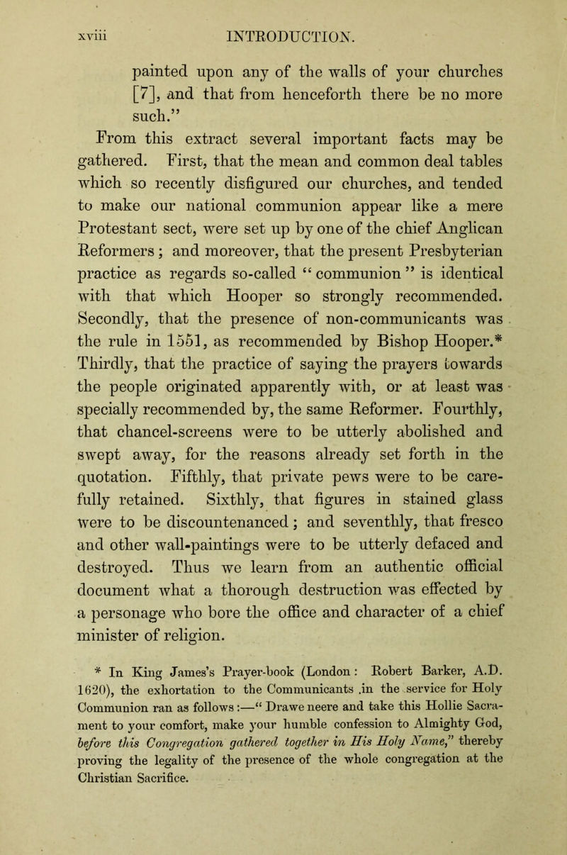 painted upon any of the walls of your churches [7], and that from henceforth there be no more such.” From this extract several important facts may be gathered. First, that the mean and common deal tables which so recently disfigured our churches, and tended to make our national communion appear like a mere Protestant sect, were set up by one of the chief Anglican Reformers ; and moreover, that the present Presbyterian practice as regards so-called ‘‘ communion ” is identical with that which Hooper so strongly recommended. Secondly, that the presence of non-communicants was the rule in 1561, as recommended by Bishop Hooper.^ Thirdly, that the practice of saying the prayers Lowards the people originated apparently with, or at least was specially recommended by, the same Reformer. Fourthly, that chancel-screens were to be utterly abolished and swept away, for the reasons already set forth in the quotation. Fifthly, that private pews were to be care- fully retained. Sixthly, that figures in stained glass were to be discountenanced; and seventhly, that fresco and other wall-paintings were to be utterly defaced and destroyed. Thus we learn from an authentic official document what a thorough destruction vms effected by a personage who bore the office and character of a chief minister of religion. * In King James’s Prayer-book (London : Robert Barker, A.D. 1620), the exhortation to the Communicants .in the service for Holy Communion ran as follows :—“ Drawe neere and take this Hollie Sacra- ment to your comfort, make your humble confession to Almighty God, before this Congregation gathered together in His Holy Namef thereby proving the legality of the presence of the whole congregation at the Christian Sacrifice.