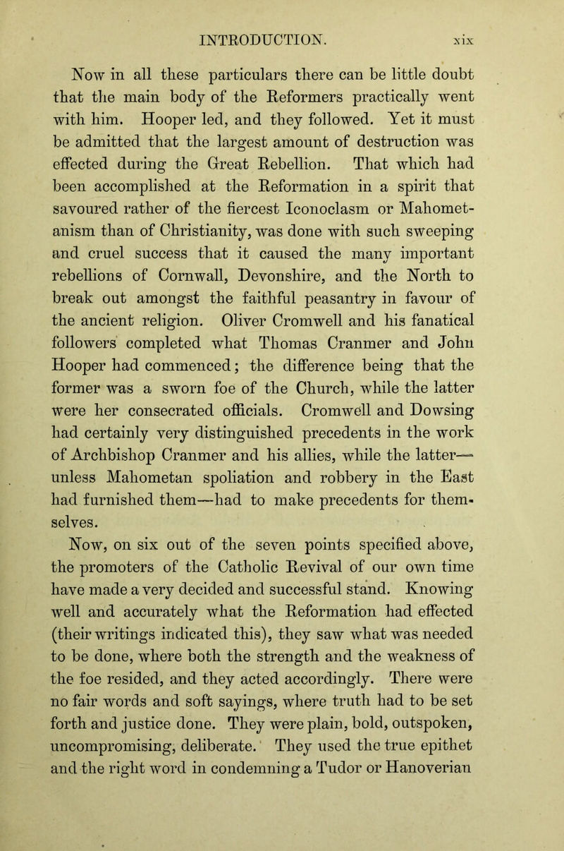 Now in all these particulars there can be little doubt that the main body of the Reformers practically went with him. Hooper led, and they followed. Yet it must be admitted that the largest amount of destruction was effected during the Great Rebellion. That which had been accomplished at the Reformation in a spirit that savoured rather of the fiercest Iconoclasm or Mahomet- anism than of Christianity, was done with such sweeping and cruel success that it caused the many important rebellions of Cornwall, Devonshire, and the North to break out amongst the faithful peasantry in favour of the ancient religion. Oliver Cromwell and his fanatical followers’ completed what Thomas Cranmer and John Hooper had commenced; the difference being that the former was a sworn foe of the Church, while the latter were her consecrated officials. Cromwell and Dowsing had certainly very distinguished precedents in the work of Archbishop Cranmer and his allies, while the latter— unless Mahometan spoliation and robbery in the East had furnished them—had to make precedents for them- selves. Now, on six out of the seven points specified above, the promoters of the Catholic Revival of our own time have made a very decided and successful stand. Knowing well and accurately what the Reformation had effected (their writings indicated this), they saw what was needed to be done, where both the strength and the weakness of the foe resided, and they acted accordingly. There were no fair words and soft sayings, where truth had to be set forth and justice done. They were plain, bold, outspoken, uncompromising, deliberate. ‘ They used the true epithet and the right word in condemning a Tudor or Hanoverian