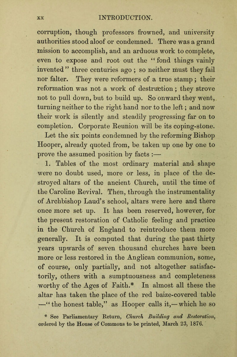 corruption, though professors frowned, and univ^ersitj authorities stood aloof or condemned. There was a grand mission to accomplish, and an arduous work to complete, even to expose and root out the ‘‘fond things vainly invented’’ three centuries ago ; so neither must they fail nor falter. They were reformers of a true stamp ; their reformation was not a work of destruction; they strove not to pull down, but to build up. So onward they went, turning neither to the right hand nor to the left; and now their work is silently and steadily progressing far on to completion. Corporate Reunion will be its coping-stone. Let the six points condemned by the reforming Bishop Hooper, already quoted from, be taken up one by one to prove the assumed position by facts :— 1. Tables of the most ordinary material and shape were no doubt used, more or less, in place of the de- stroyed altars of the ancient Church, until the time of the Caroline Revival. Then, through the instrumentality of Archbishop Laud’s school, altars were here and there once more set up. It has been reserved, however, for the present restoration of Catholic feeling and practice in the Church of England to reintroduce them more generally. It is computed that during the past thirty years upwards of seven thousand churches have been more or less restored in the Anglican communion, some, of course, only partially, and not altogether satisfac- torily, others with a sumptuousness and completeness worthy of the Ages of Faith.^ In almost all these the altar has taken the place of the red baize-covered table —“the honest table,” as Hooper calls it,—which he so * See Parliamentary Return, Church Building and Restoration^ ordered by the House of Commons to be printed, March 23, 1876.