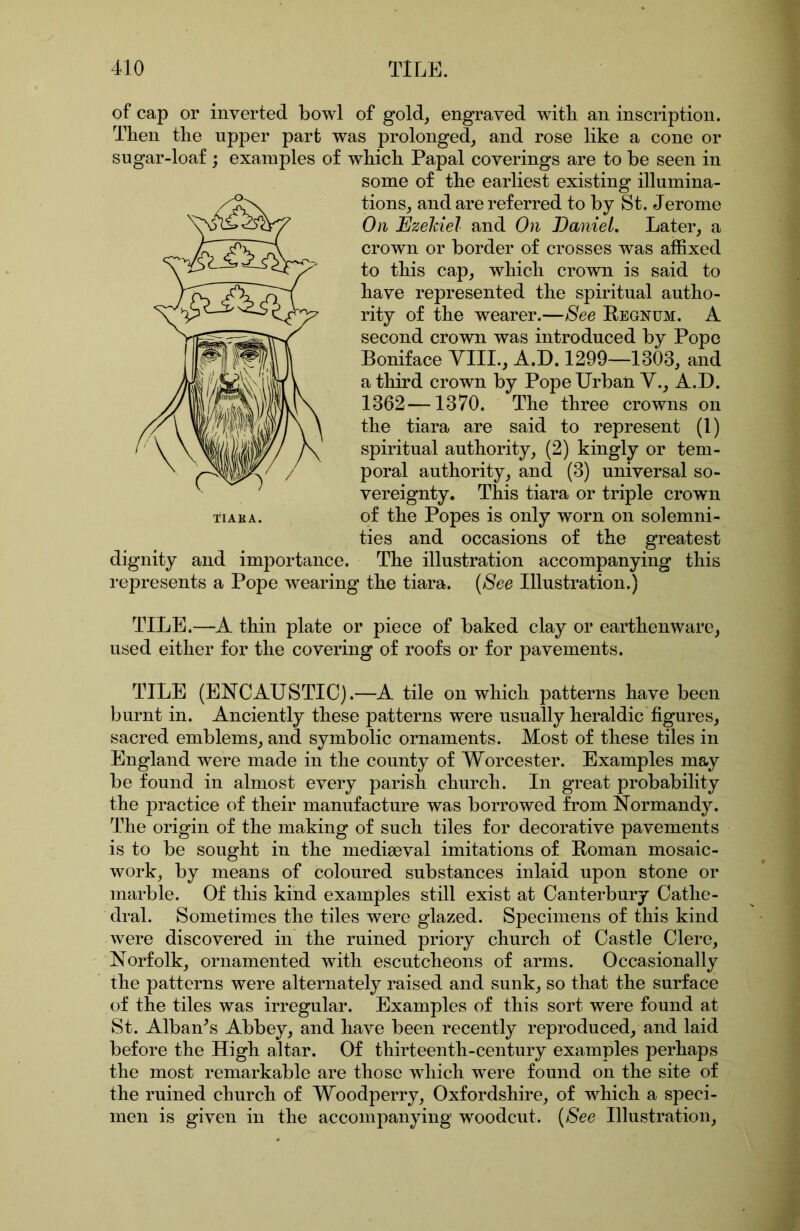 of cap or inverted bowl of gold, engraved with an inscription. Then the upper part was prolonged, and rose like a cone or sugar-loaf ; examples of which Papal coverings are to be seen in some of the earliest existing illumina- tions, and are ref erred to by St. Jerome Oil Ezeldel and On BanieL Later, a crown or border of crosses was affixed to this cap, which crown is said to have represented the spiritual autho- rity of the wearer.—See Eegnum. A second crown was introduced by Pope Boniface YIII., A.D. 1299—1303, and a third crown by Pope Urban Y., A.D. 1362—1370. The three crowns on the tiara are said to represent (1) spiritual authority, (2) kingly or tem- poral authority, and (3) universal so- vereignty. This tiara or triple crown of the Popes is only worn on solemni- ties and occasions of the greatest dignity and importance. The illustration accompanying this represents a Pope wearing the tiara. (See Illustration.) TILE.—A thin plate or piece of baked clay or earthenware, used either for the covering of roofs or for pavements. TILE (ENCAUSTIC).—A tile on which patterns have been burnt in. Anciently these patterns were usually heraldic figures, sacred emblems, and symbolic ornaments. Most of these tiles in England were made in the county of Worcester. Examples may be found in almost every parish church. In great probability the practice of their manufacture was borrowed from Normandy. The origin of the making of such tiles for decorative pavements is to be sought in the mediaeval imitations of Eoman mosaic- work, by means of coloured substances inlaid upon stone or marble. Of this kind examples still exist at Canterbury Cathe- dral. Sometimes the tiles were glazed. Specimens of this kind were discovered in the ruined priory church of Castle Clere, Norfolk, ornamented with escutcheons of arms. Occasionally the patterns were alternately raised and sunk, so that the surface of the tiles was irregular. Examples of this sort were found at St. Alban^s Abbey, and have been recently reproduced, and laid before the High altar. Of thirteenth-century examples perhaps the most remarkable are those which were found on the site of the ruined church of Woodperry, Oxfordshire, of which a speci- men is given in the accompanying woodcut. (See Illustration,