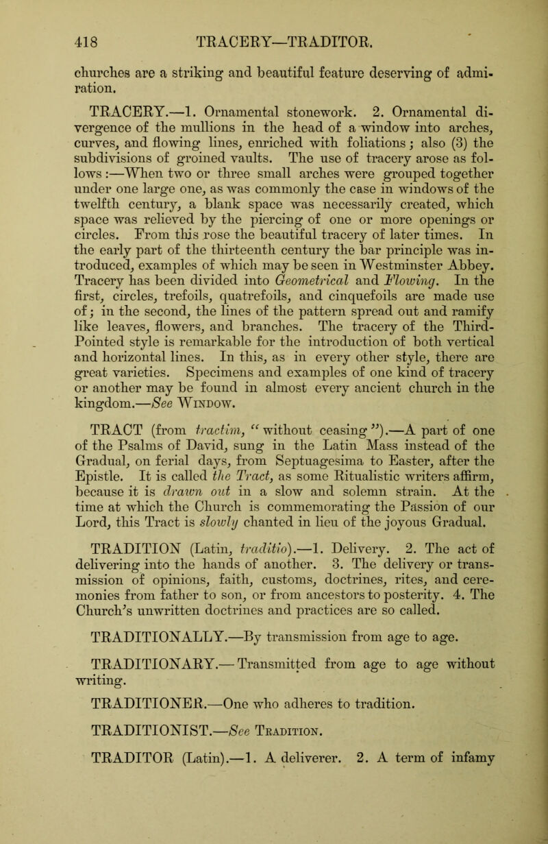 eliurclies are a striking and beautiful feature deserving of admi- ration. TRACERY.—1. Ornamental stonework. 2. Ornamental di- vergence of tbe mullions in tlie bead of a window into arches, curves, and flowing lines, enriched with foliations; also (3) the subdivisions of groined vaults. The use of tracery arose as fol- lows :—When two or three small arches were grouped together under one large one, as was commonly the case in windows of the twelfth century, a blank space was necessarily created, which space was relieved by the piercing of one or more openings or circles. From this rose the beautiful tracery of later times. In the early part of the thirteenth century the bar principle was in- troduced, examples of which may be seen in Westminster Abbey. Tracery has been divided into Geometrical and Flowing. In the first, circles, trefoils, quatrefoils, and cinquefoils are made use of; in the second, the lines of the pattern spread out and ramify like leaves, flowers, and branches. The tracery of the Third- Pointed style is remarkable for the introduction of both vertical and horizontal lines. In this, as in every other style, there are great varieties. Specimens and examples of one kind of tracery or another may be found in almost every ancient church in the kingdom.—See Window. TRACT (from tractim, without ceasing .—A part of one of the Psalms of David, sung in the Latin Mass instead of the Gradual, on ferial days, from Septuagesima to Easter, after the Epistle. It is called the Tracts as some Ritualistic writers afiirm, because it is clraivn out in a slow and solemn strain. At the time at which the Church is commemorating the Passion of our Lord, this Tract is slowly chanted in lieu of the joyous Gradual. TRADITION (Latin, traclitio).—1. Delivery. 2. The act of delivering into the hands of another. 3. The delivery or trans- mission of opinions, faith, customs, doctrines, rites, and cere- monies from father to son, or from ancestors to posterity. 4. The Churches unwritten doctrines and practices are so called. TRADITIONALLY.—By transmission from age to age. TRADITIONARY.— Transmitted from age to age without writing. TRADITIONER.—One who adheres to tradition. TRADITIONIST.—/See Tradition. TRADITOR (Latin).—1. A deliverer. 2. A term of infamy