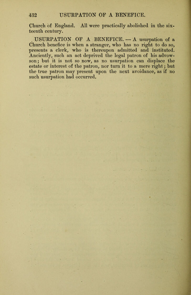CFurcli of England, All were practically abolished in the six- teenth century. .USUEPATION OF A BENEFICE. — A usurpation of a Church benefice is when a stranger, who has no right to do so, presents a clerk, who is thereupon admitted and instituted. Anciently, such an act deprived the legal patron of his advow- son; but it is not so now, as no usurpation can displace the estate or interest of the patron, nor turn it to a mere right; but the true patron may present upon the next avoidance, as if no such usurpation had occurred.