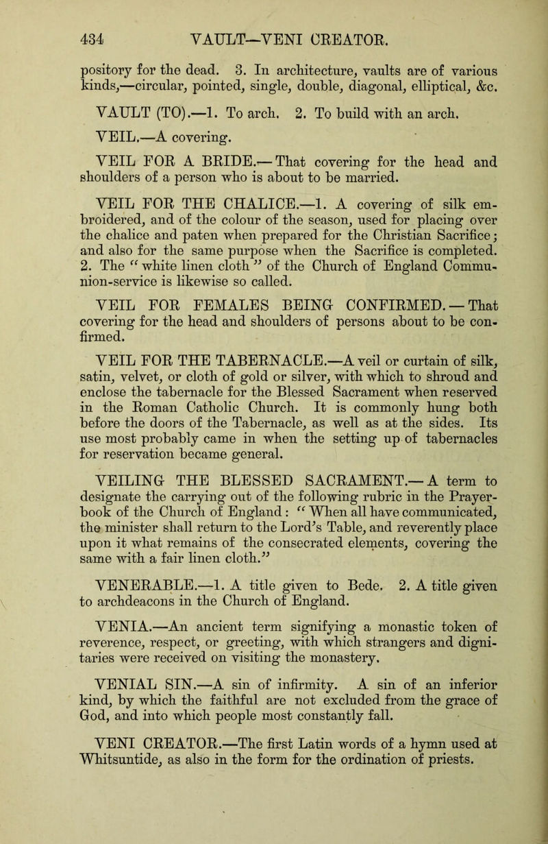 pository for tlie dead. 3. In architecture^ vaults are of various kindsj—circular^ pointed, single, double, diagonal, elliptical, &c. VAULT (TO).—1. To arch. 2. To build with an ai*ch. VEIL.—A covering. VEIL FOR A BRIDE.1—That covering for the head and shoulders of a person who is about to be married. VEIL FOR THE CHALICE.—1. A covering of silk em- broidered, and of the colour of the season, used for placing over the chalice and paten when prepared for the Christian Sacrifice; and also for the same purpose when the Sacrifice is completed. 2. The white linen cloth of the Church of England Commu- nion-service is likewise so called. VEIL FOR FEMALES BEING- CONFIRMED. — That covering for the head and shoulders of persons about to be con- firmed. VEIL FOR THE TABERNACLE.—A veil or curtain of silk, satin, velvet, or cloth of gold or silver, with which to shroud and enclose the tabernacle for the Blessed Sacrament when reserved in the Roman Catholic Church. It is commonly hung both before the doors of the Tabernacle, as well as at the sides. Its use most probably came in when the setting up of tabernacles for reservation became general. VEILING THE BLESSED SACRAMENT.—A term to designate the carrying out of the following rubric in the Prayer- book of the Church of England: When all have communicated, the minister shall return to the Lord^s Table, and reverently place upon it what remains of the consecrated eleruents, covering the same with a fair linen cloth. VENERABLE.—1. A title given to Bede. 2. A title given to archdeacons in the Church of England. VENIA.—An ancient term signifying a monastic token of reverence, respect, or greeting, with which strangers and digni- taries were received on visiting the monastery. VENIAL SIN.—A sin of infirmity. A sin of an inferior kind, by which the faithful are not excluded from the grace of God, and into which people most constantly fall. VENI CREATOR.—The first Latin words of a hymn used at Whitsuntide, as also in the form for the ordination of priests.