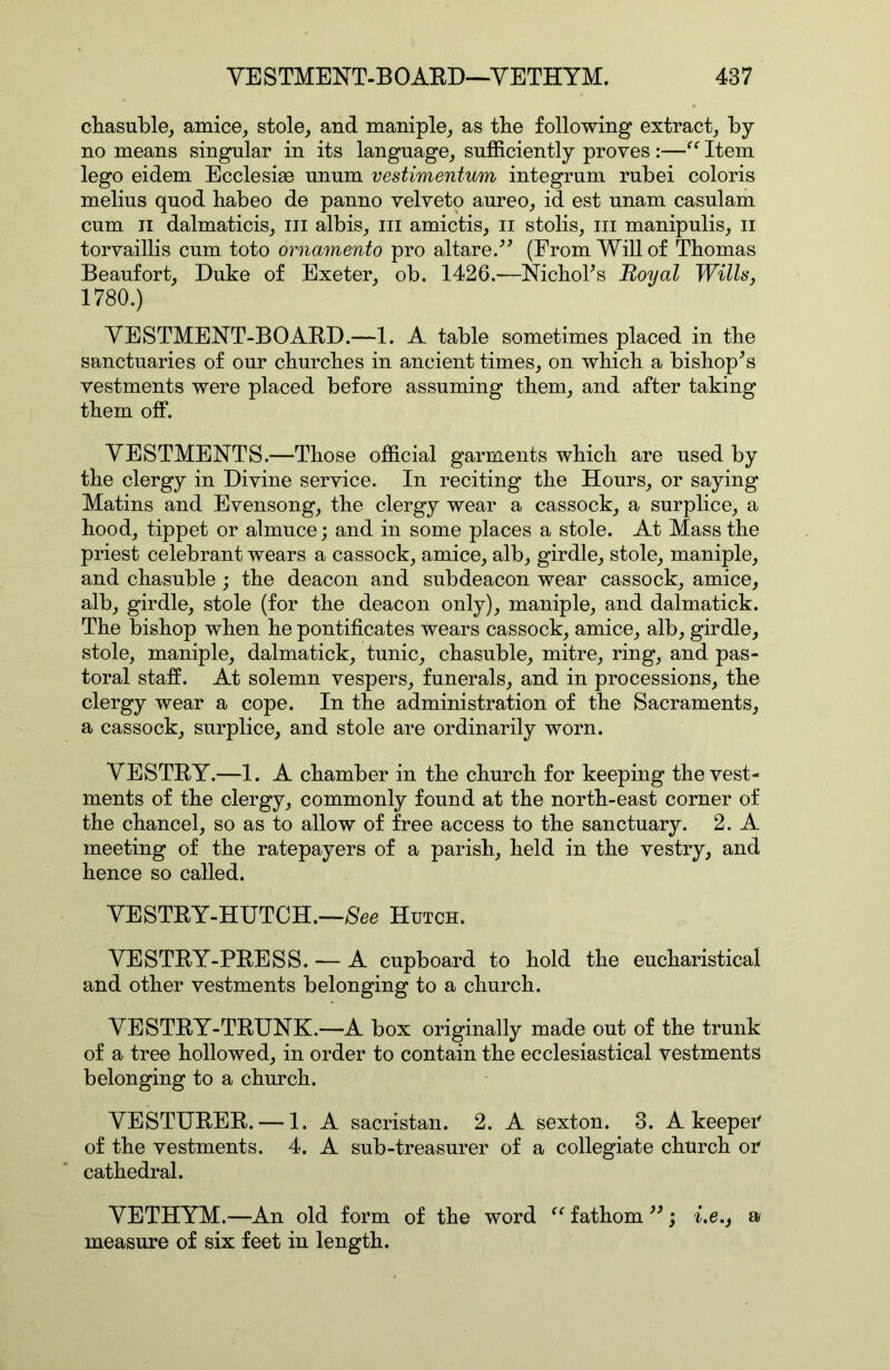 cliasuble, amice, stole, and maniple, as the following extract, by- no means singular in its language, sufficiently proves :—Item lego eidem Ecclesiae unum vestimentum integrum rubei coloris melius quod habeo de panno velveto aureo, id est unam casulam cum II dalmaticis, in albis, in amictis, ii stolis, in manipulis, n torvaillis cum toto ornamento pro altare/^ (From Will of Thomas Beaufort, Duke of Exeter, ob. 1426.—NichoTs Royal With, 1780.) YESTMENT-BOARD.—1. A table sometimes placed in the sanctuaries of our churches in ancient times, on which a bishop^s vestments were placed before assuming them, and after taking them off. YESTMENTS.—Those official garments which are used by the clergy in Divine service. In reciting the Hours, or saying Matins and Evensong, the clergy wear a cassock, a surplice, a hood, tippet or almuce; and in some places a stole. At Mass the priest celebrant wears a cassock, amice, alb, girdle, stole, maniple, and chasuble ; the deacon and subdeacon wear cassock, amice, alb, girdle, stole (for the deacon only), maniple, and dalmatick. The bishop when he pontificates wears cassock, amice, alb, girdle, stole, maniple, dalmatick, tunic, chasuble, mitre, ring, and pas- toral staff. At solemn vespers, funerals, and in processions, the clergy wear a cope. In the administration of the Sacraments, a cassock, surplice, and stole are ordinarily worn. YESTRY.—1. A chamber in the church for keeping the vest- ments of the clergy, commonly found at the north-east corner of the chancel, so as to allow of free access to the sanctuary. 2. A meeting of the ratepayers of a parish, held in the vestry, and hence so called. YESTRY-HUTCH.—/See Hutch. YESTRY-PRESS. — A cupboard to hold the eucharistical and other vestments belonging to a church. YESTRY-TRUNK.—A box originally made out of the trunk of a tree hollowed, in order to contain the ecclesiastical vestments belonging to a church. YESTURER. — 1. A sacristan. 2. A sexton. 3. A keeper of the vestments. 4. A sub-treasurer of a collegiate church or cathedral. YETHYM.—An old form of the word fathom ; i.e., a measure of six feet in length.