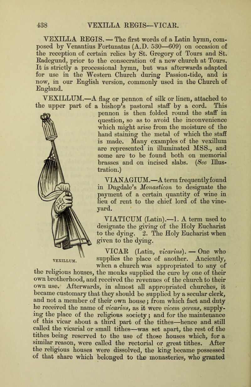 y EXILE A REGIS. — The first words of a Latin hymn, com- posed by Yenantius Eortunatus (A.D. 530—609) on occasion of the reception of certain relics by St. Gregory of Tours and St. Radegund, prior to the consecration of a new church at Tours. It is strictly a processional hymn, but was afterwards adapted for use in the Western Church during Passion-tide, and is now, in our English version, commonly used in the Church of England. YEXILLUM.—A flag or pennon of silk or linen, attached to the upper part of a bishop^s pastoral staff by a cord. This pennon is then folded round the staff in question, so as to avoid the inconvenience which might arise from the moisture of the hand staining the metal of which the staff is made. Many examples of the vexiUum are represented in illuminated MSS., and some are to be found both on memorial brasses and on incised slabs. [See Illus- tration.) yiANAGIUM.—A term frequentlyfound in Dugdale^s Monasticon to designate the payment of a certain quantity of wine in lieu of rent to the chief lord of the vine- yard. VIATICUM (Latin).—1. A term used to designate the giving of the Holy Eucharist to the dying. 2. The Holy Eucharist when given to the dying. VICAR (Latin, vicarius). — One who YEXILLUM. supplies the place of another. Anciently, when a church was appropriated to any of the religious houses, the monks supplied the cure by one of their own brotherhood, and received the revenues of the church to their own use. Afterwards, in almost all appropriated churches, it became customary that they should be supplied by a secular clerk, and not a member of their own house j from which fact and duty he received the name of vicarius^ as it were vicem gevens, supply- ing the place of the religious society | and for the maintenance of this vicar about a third part of the tithes—hence and still called the vicarial or small tithes—^was set apart, the rest of the tithes being reserved to the use of those houses which, for a similar reason, were called the rectorial or great tithes. After the religious houses were dissolved, the king became possessed of that share which belonged to the monasteries, who granted