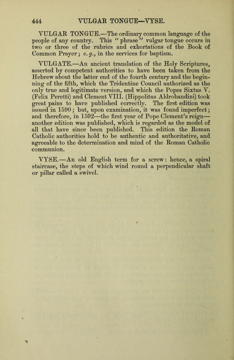 YULGAE TONGUE.—The ordinary common language of the people of any country. This phrase vulgar tongue occurs in two or three of the rubrics and exhortations of the Book of Common Prayer; e. g.j in the services for baptism. YULGATE.—An ancient translation of the Holy Scriptures, asserted by competent authorities to have been taken from the Hebrew about the latter end of the fourth century and the begin- ning of the fifth, which the Tridentine Council authorized as the only true and legitimate version, and which the Popes Sixtus Y. (Felix Peretti) and Clement YIII. (Hippolitus Aldrobandini) took great pains to have published correctly. The first edition was issued in 1590; but, upon examination, it was found imperfect; and therefore, in 1592—the first year of Pope Clementes reign— another edition was published, which is regarded as the model of all that have since been published. This edition the Eoman Catholic authorities hold to be authentic and authoritative, and agreeable to the determination and mind of the Eoman Catholic communion. YYSE.—An old English term for a screw: hence, a spiral staircase, the steps of which wind round a perpendicular shaft or pillar called a swivel.