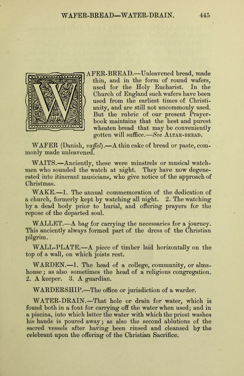 AFER-BRBAD.—Unleavened bread, made tbin, and in the form of round wafers, used for the Holy Eucharist. In the Church of England such wafers have been used from the earliest times of Christi- anity, and are still not uncommonly used. But the rubric of our present Prayer- book maintains that the best and purest wheaten bread that may be conveniently gotten will suffice.—See Altae-beead. WAFER (Danish, vaffel).—A thin cake of bread or paste, com- monly made unleavened. WAITS.—Anciently, these were minstrels or musical watch- men who sounded the watch at night. They have now degene- rated into itinerant musicians, who give notice of the approach of Christmas. WAKE.—1. The annual commemoration of the dedication of a church, formerly kept by watching all night. 2. The watching by a dead body prior to burial, and offering prayers for the repose of the departed soul. WALLET.—A bag for carrying the necessaries for a journey. This anciently always formed part of the dress of the Christian pilgrim. WALL-PLATE.—A piece of timber laid horizontally on the top of a wall, on which joists rest. WARDEN.—1. The head of a college, community, or alms- house ; as also sometimes the head of a religious congregation. 2. A keeper. 3. A guardian. WARDERSHIP.—The office or jurisdiction of a warder. WATER-DRAIN.—That hole or drain for water, which is found both in a font for carrying off the water when used; and in a piscina, into which latter the water with which the priest washes his hands is poured away; as also the second ablutions of the sacred vessels after having been rinsed and cleansed by the celebrant upon the offering of the Christian Sacrifice.