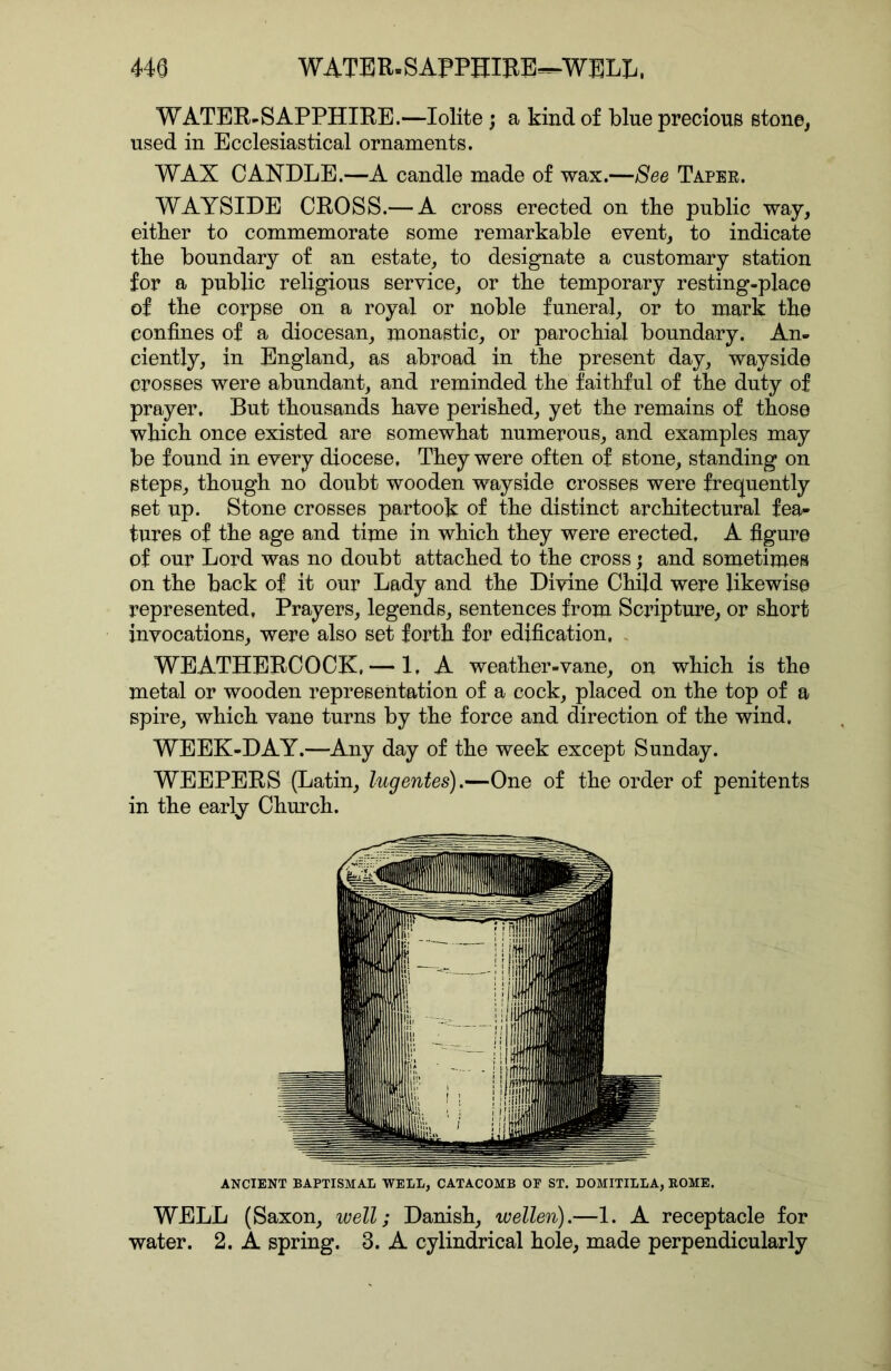 WATER-SAPPHIRE.—lolite; a kind of blue precious stone, used in Ecclesiastical ornaments. WAX CANDLE.—A candle made of wax.—See Taper. WAYSIDE CROSS.— A cross erected on tbe public way, either to commemorate some remarkable event, to indicate tbe boundary of an estate, to designate a customary station for a public religious service, or tbe temporary resting-place of tbe corpse on a royal or noble funeral, or to mark tbe confines of a diocesan, monastic, or parochial boundary. An- ciently, in England, as abroad in tbe present day, wayside crosses were abundant, and reminded the faithful of tbe duty of prayer. But thousands have perished, yet tbe remains of those which once existed are somewhat numerous, and examples may be found in every diocese. They were often of stone, standing on steps, though no doubt wooden wayside crosses were frequently set up. Stone crosses partook of the distinct architectural fea- tures of the age and time in which they were erected. A figure of our Lord was no doubt attached to the cross; and sometimes on the back of it our Lady and the Divine Child were likewise represented. Prayers, legends, sentences from Scripture, or short invocations, were also set forth for edification. . WEATHERCOCK. — 1. A weather-vane, on which is the metal or wooden representation of a cock, placed on the top of a spire, which vane turns by the force and direction of the wind. WEEK-DAY.—Any day of the week except Sunday. WEEPERS (Latin, lugentes).—One of the order of penitents in the early Church. ANCIENT BAPTISMAL WELL, CATACOMB OF ST. DOMITILLA, ROME. WELL (Saxon, well; Danish, wellen).—1. A receptacle for water. 2. A spring. 3. A cylindrical hole, made perpendicularly