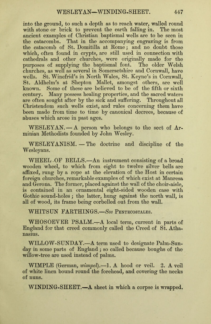 into tlie ground^ to sncli a depth as to reach water^ walled round with stone or brick to prevent the earth falling in. The most ancient examples of Christian baptismal wells are to be seen in the catacombs. That in the accompanying engraving is from the catacomb of St. Domitilla at Rome; and no doubt those which^ often found in crypts, are still used in connection with cathedrals and other churches, were originally made for the purposes of supplying the baptismal font. The older Welsh churches, as well as several in Somersetshire and Cornwall, have wells. St. Winefrid^s in North Wales, St. Keyne^s in Cornwall, St. Aldhelm^s at Shepton Mallet, amongst others, are well known. Some of these are believed to be of the fifth or sixth century. Many possess healing properties, and the sacred waters are often sought after by the sick and suffering. Throughout all Christendom such wells exist, and rules concerning them have been made from time to time by canonical decrees, because of abuses which arose in past ages. WESLEYAN. — A person who belongs to the sect of Ar- minian Methodists founded by John Wesley. WESLEYANISM. — The doctrine and discipline of the Wesleyans. WHEEL .OF BELLS.—An instrument consisting of a broad wooden wheel, to which from eight to twelve silver bells are affixed, rung by a rope at the elevation of the Host in certain foreign churches, remarkable examples of which exist at Manresa and Gerona. The former, placedhgainst the wall of the choir-aisle, is contained in an ornamental eight-sided wooden case with Gothic sound-holes; the latter, hung against the north wall, is all of wood, its frame being corbelled out from the wall. WHITSUN FARTHINGS.—/See Pentecostales. WHOSOEVER PSALM.—A local term, current in parts of England for that creed commonly called the Creed of St. Atha- nasius. WILLOW-SUNDAY.—A term used to designate Palm-Sun- day in some parts of England; so called because boughs of the willow-tree are used instead of palms. WIMPLE (German, wimjpel).—1. A hood or veil. 2. A veil of white linen bound round the forehead, and covering the necks of nuns. WINDING-SHEET.—A sheet in which a corpse is wrapped.