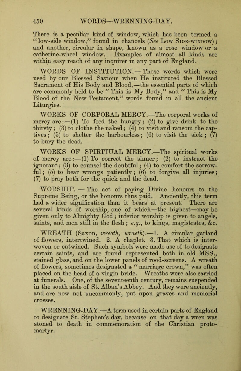 There is a peculiar kind of window^ wkick has been termed a low-side window/^ found in chancels {See Low Side-window); and another^ circular in shape, known as a rose window or a Catherine-wheel window. Examples of almost all kinds are within easy reach of any inquirer in any part of England. WORDS OF INSTITUTION.—Those words which were used by our Blessed Saviour when He instituted the Blessed Sacrament of His Body and Blood,—the essential parts of which are commonly held to be This is My Body,^'’ and This is My Blood of the New Testament,words found in all the ancient Liturgies. WORKS OF CORPORAL MERCY.—The corporal works of mercy are:—(1) To feed the hungry; (2) to give drink to the thirsty; (3) to clothe the naked; (4) to visit and ransom the cap- tives ; (5) to shelter the harbourless; (6) to visit the sick; (7) to bury the dead. WORKS OF SPIRITUAL MERCY.—The spiritual works of mercy are :—(1) To correct the sinner; (2) to instruct the ignorant; (3) to counsel the doubtful; (4) to comfort the sorrow- ful ; (5) to bear wrongs patiently; (6) to forgive all injuries; (7) to pray both for the quick and the dead. WORSHIP. — The act of paying Divine honours to the Supreme Being, or the honours thus paid. Anciently, this term had a wider signification than it bears at present. There are several kinds of worship, one of which—the highest—may be given only to Almighty God; inferior worship is given to angels, saints, and men still in the flesh; e.g.j to kings, magistrates, &c. WREATH (Saxon, wreoth, wraeth).—1. A circular garland of flowers, intertwined. 2. A chaplet. 3. That which is inter- woven or entwined. Such symbols were made use of to designate certain saints, and are found represented both in old MSS., stained glass, and on the lower panels of rood-screens. A wreath of flowers, sometimes designated a marriage crown,^^ was often placed on the head of a virgin bride. Wreaths were also carried at funerals. One, of the seventeenth century, remains suspended in the south aisle of St. Alban’s Abbey. And they were anciently, and are now not uncommonly, put upon graves and memorial crosses. WRENNING-DAY.—A term used in certain parts of England to designate St. Stephen’s day, because on that day a wren was stoned to death in commemoration of the Christian proto- martyr.