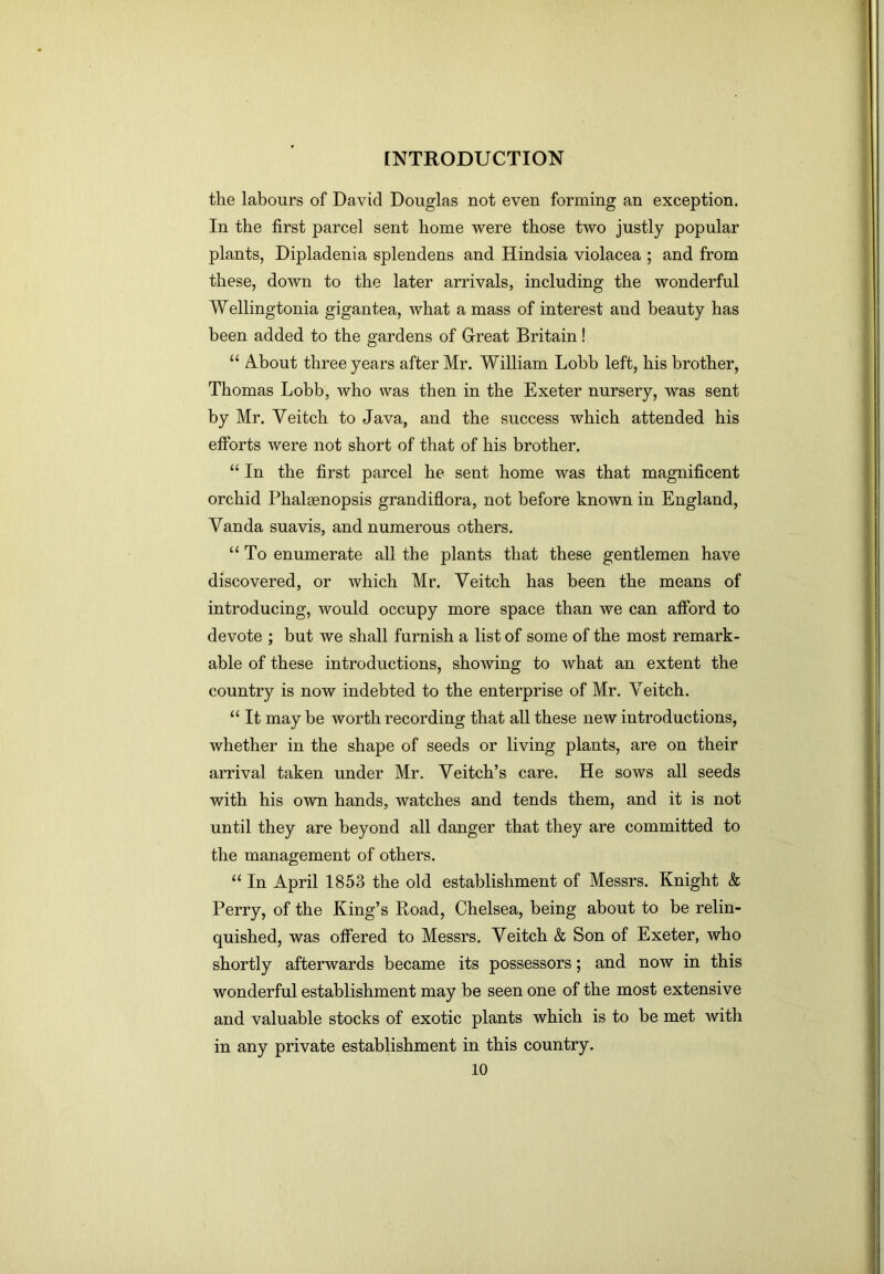 the labours of David Douglas not even forming an exception. In the first parcel sent home were those two justly popular plants, Dipladenia splendens and Hindsia violacea ; and from these, down to the later arrivals, including the wonderful Wellingtonia gigantea, what a mass of interest and beauty has been added to the gardens of Great Britain! “ About three years after Mr. William Lobb left, his brother, Thomas Lobb, who was then in the Exeter nursery, was sent by Mr. Veitch to Java, and the success which attended his efforts were not short of that of his brother. “ In the first parcel he sent home was that magnificent orchid Phalaenopsis grandiflora, not before known in England, Vanda suavis, and numerous others. “ To enumerate all the plants that these gentlemen have discovered, or which Mr. Veitch has been the means of introducing, would occupy more space than we can afford to devote ; but we shall furnish a list of some of the most remark- able of these introductions, showing to what an extent the country is now indebted to the enterprise of Mr. Veitch. “ It may be worth recording that all these new introductions, whether in the shape of seeds or living plants, are on their arrival taken under Mr. Veitch’s care. He sows all seeds with his own hands, watches and tends them, and it is not until they are beyond all danger that they are committed to the management of others. “ In April 1853 the old establishment of Messrs. Knight & Perry, of the King’s Road, Chelsea, being about to be relin- quished, was offered to Messrs. Veitch & Son of Exeter, who shortly afterwards became its possessors; and now in this wonderful establishment may be seen one of the most extensive and valuable stocks of exotic plants which is to be met with in any private establishment in this country.