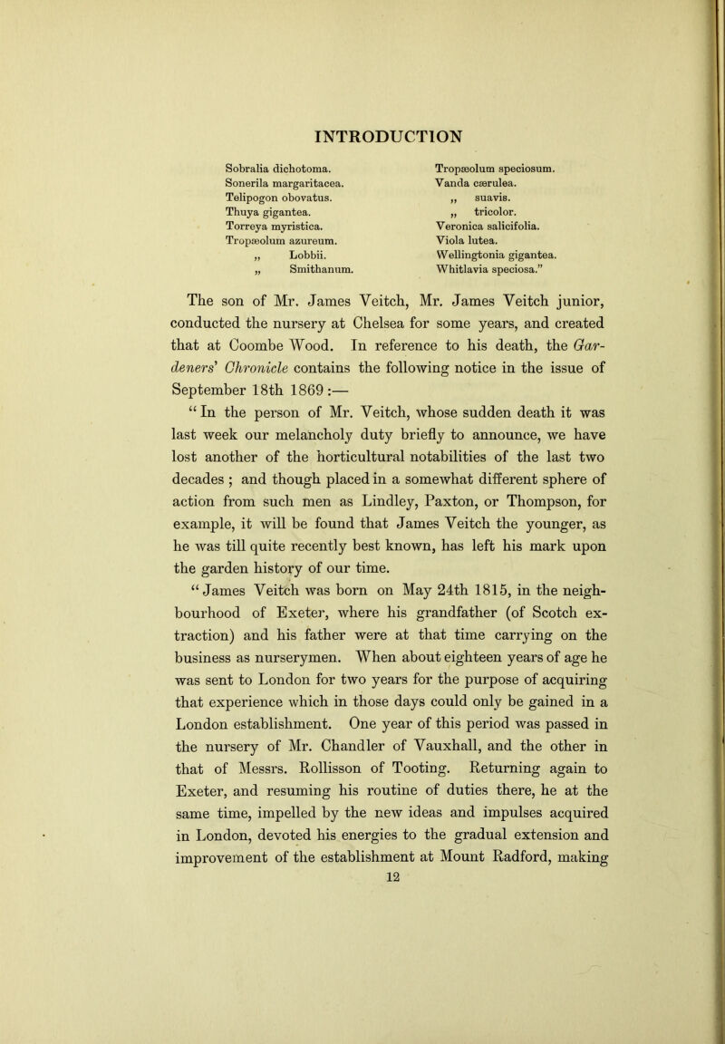 Sobralia dichotoma. Sonerila margaritacea. Telipogon obovatus. Thuya gigantea. Torreya myristica. Tropseolum azureum. „ Lobbii. „ Smithanum. Tropseolum speciosum. Vanda cserulea. „ suavis. „ tricolor. Veronica salicifolia. Viola lutea. Wellingtonia gigantea. Whitlavia speciosa.” The son of Mr. James Veitch, Mr. James Veitch junior, conducted the nursery at Chelsea for some years, and created that at Coombe Wood. In reference to his death, the Gar- deners’ Chronicle contains the following notice in the issue of September 18th 1869:— “In the person of Mr. Veitch, whose sudden death it was last week our melancholy duty briefly to announce, we have lost another of the horticultural notabilities of the last two decades ; and though placed in a somewhat different sphere of action from such men as Lindley, Paxton, or Thompson, for example, it will be found that James Veitch the younger, as he was till quite recently best known, has left his mark upon the garden history of our time. “James Veitch was born on May 24th 1815, in the neigh- bourhood of Exeter, where his grandfather (of Scotch ex- traction) and his father were at that time carrying on the business as nurserymen. When about eighteen years of age he was sent to London for two years for the purpose of acquiring that experience which in those days could only be gained in a London establishment. One year of this period was passed in the nursery of Mr. Chandler of Vauxhall, and the other in that of Messrs. Rollisson of Tooting. Returning again to Exeter, and resuming his routine of duties there, he at the same time, impelled by the new ideas and impulses acquired in London, devoted his energies to the gradual extension and improvement of the establishment at Mount Radford, making