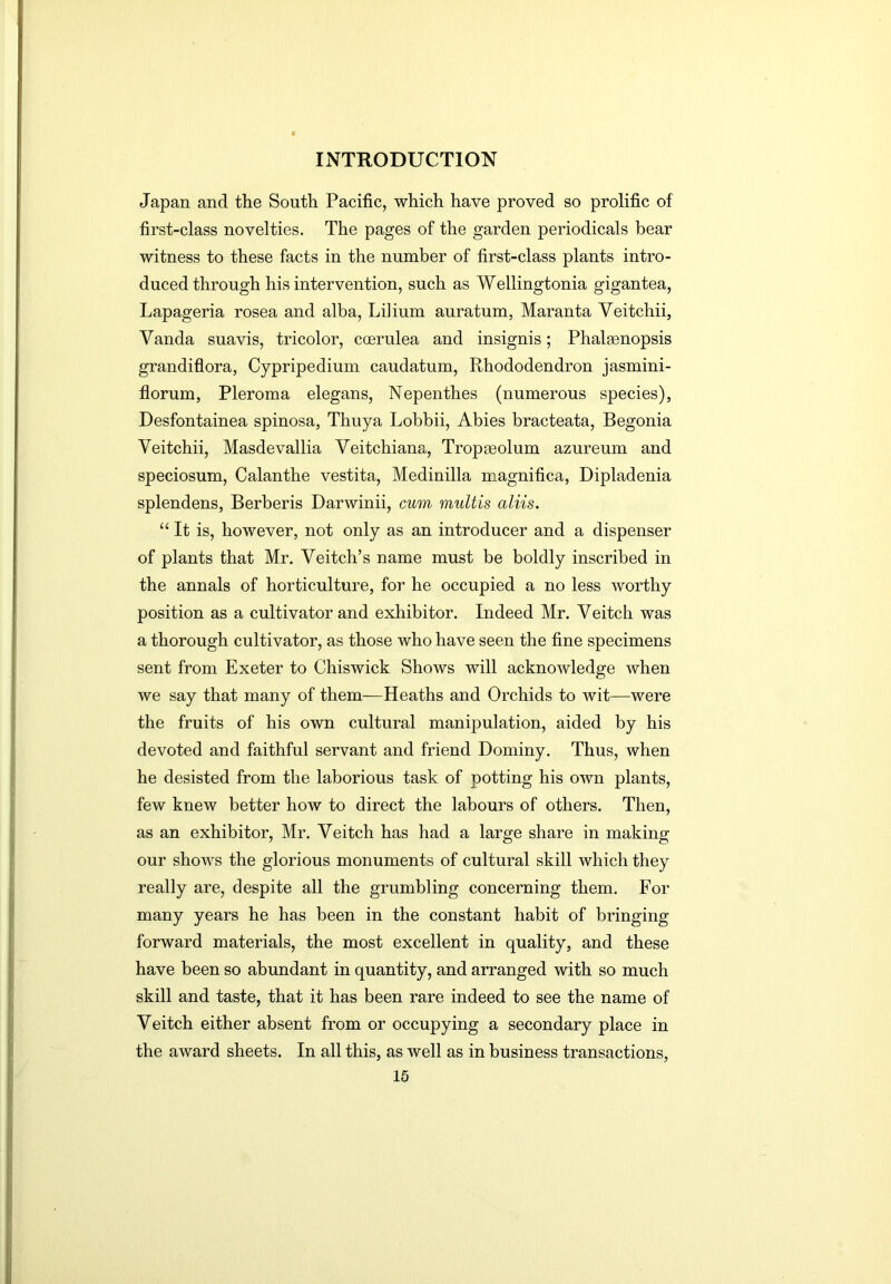 Japan and the South Pacific, which have proved so prolific of first-class novelties. The pages of the garden periodicals bear witness to these facts in the number of first-class plants intro- duced through his intervention, such as Wellingtonia gigantea, Lapageria rosea and alba, Li]ium auratum, Maranta Veitchii, Vanda suavis, tricolor, coerulea and insignis; Phalasnopsis grandiflora, Cypripedium caudatum. Rhododendron jasmini- florum, Pleroma elegans. Nepenthes (numerous species), Desfontainea spinosa, Thuya Lobbii, Abies bracteata. Begonia Veitchii, Masdevallia Veitchiana, Tropseolum azureum and speciosum, Calanthe vestita, Medinilla magnifica, Dipladenia splendens, Berberis Darwinii, cum multis aliis. “ It is, however, not only as an introducer and a dispenser of plants that Mr. Veitch’s name must be boldly inscribed in the annals of horticulture, for he occupied a no less worthy position as a cultivator and exhibitor. Indeed Mr. Veitch was a thorough cultivator, as those who have seen the fine specimens sent from Exeter to Chiswick Shows will acknowledge when we say that many of them—Heaths and Orchids to wit—were the fruits of his own cultural manipulation, aided by his devoted and faithful servant and friend Dominy. Thus, when he desisted from the laborious task of potting his own plants, few knew better how to direct the labours of others. Then, as an exhibitor, Mr. Veitch has had a large share in making our shows the glorious monuments of cultural skill which they really are, despite all the grumbling concerning them. For many years he has been in the constant habit of bringing forward materials, the most excellent in quality, and these have been so abundant in quantity, and arranged with so much skill and taste, that it has been rare indeed to see the name of Veitch either absent from or occupying a secondary place in the award sheets. In all this, as well as in business transactions,