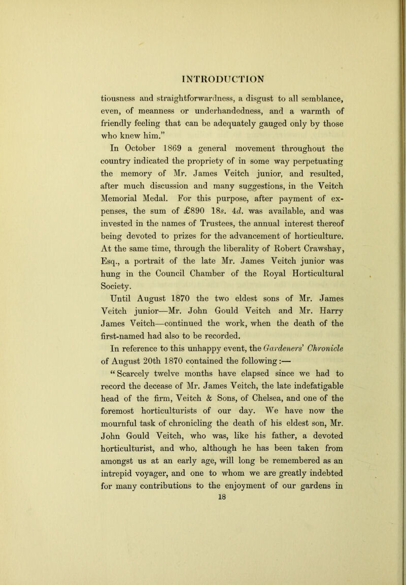 tiousness and straightforwardness, a disgust to all semblance, even, of meanness or underhandedness, and a warmth of friendly feeling that can be adequately gauged only by those who knew him.” In October 1869 a general movement throughout the country indicated the propriety of in some way perpetuating the memory of Mr. James Veitch junior, and resulted, after much discussion and many suggestions, in the Veitch Memorial Medal. For this purpose, after payment of ex- penses, the sum of £890 18s. 4<i. was available, and was invested in the names of Trustees, the annual interest thereof being devoted to prizes for the advancement of horticulture. At the same time, through the liberality of Robert Crawshay, Esq., a portrait of the late Mr. James Veitch junior was hung in the Council Chamber of the Royal Horticultural Society. Until August 1870 the two eldest sons of Mr. James Veitch junior—Mr. John Gould Veitch and Mr. Harry James Veitch—continued the work, when the death of the first-named had also to be recorded. In reference to this unhappy event, the Gardeners Chronicle of August 20th 1870 contained the following:— “ Scarcely twelve months have elapsed since we had to record the decease of Mr. James Veitch, the late indefatigable head of the firm, Veitch & Sons, of Chelsea, and one of the foremost horticulturists of our day. We have now the mournful task of chronicling the death of his eldest son, Mr. John Gould Veitch, who was, like his father, a devoted horticulturist, and who, although he has been taken from amongst us at an early age, will long be remembered as an intrepid voyager, and one to whom we are greatly indebted for many contributions to the enjoyment of our gardens in