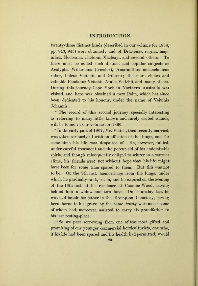 twenty-three distinct kinds (described in our volume for 1868, pp. 843, 943) were obtained; and of Dracaenas, regina, mag- nifica, Mooreana, Chelsoni, Macleayi, and several others. To these must be added such distinct and popular subjects as Acalypha Wilkesiana (tricolor), Amaranthus melancholicus ruber. Coleus Veitchii, and Gibsoni; the more choice and valuable Pandanus Veitchii, Aralia Veitchii, and many others. During this journey Cape York in Northern Australia was visited, and here was obtained a new Palm, which has since been dedicated to his honour, under the name of Veitchia Johannis. “ The record of this second journey, specially interesting as referring to many little known and rarely visited islands, will be found in our volume for 1866. “ In the early part of 1867, Mr. Veitch, then recently married, was taken seriously ill with an affection of the lungs, and for some time his life was despaired of. He, however, rallied, under careful treatment and the potent aid of his indomitable spirit, and though subsequently obliged to winter in a warmer clime, his friends were not without hope that his life might have been for some time spared to them. But this was not to be. On the 9th inst. hgemorrhage from the lungs, under which he gradually sank, set in, and he expired on the evening of the 13th inst. at his residence at Coombe Wood, leaving behind him a widow and two boys. On Thursday last he was laid beside his father in the Brompton Cemetery, having been borne to his grave by the same trusty workmen: some of whom had, moreover, assisted to carry his grandfather to his last resting-place. “ So we part sorrowing from one of the most gifted and promising of our younger commercial horticulturists, one who, if his life had been spared and his health had permitted, would