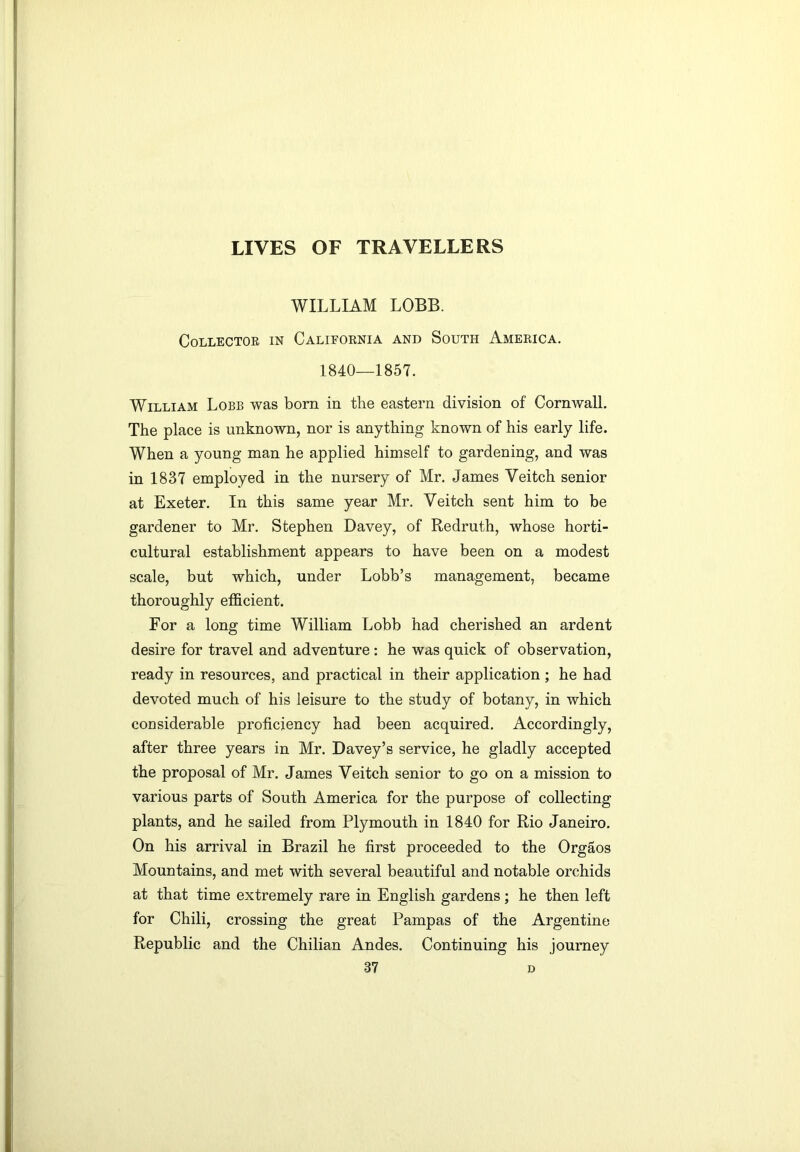 WILLIAM LOBB. Collector in California and South America. 1840—1857. William Lobe was born in the eastern division of Cornwall. The place is unknown, nor is anything known of his early life. When a young man he applied himself to gardening, and was in 1837 employed in the nursery of Mr. James Veitch senior at Exeter. In this same year Mr. Veitch sent him to be gardener to Mr. Stephen Davey, of Redruth, whose horti- cultural establishment appears to have been on a modest scale, but which, under Lobb’s management, became thoroughly efficient. For a long time William Lobb had cherished an ardent desire for travel and adventure: he was quick of observation, ready in resources, and practical in their application ; he had devoted much of his leisure to the study of botany, in which considerable proficiency had been acquired. Accordingly, after three years in Mr. Davey’s service, he gladly accepted the proposal of Mr. James Veitch senior to go on a mission to various parts of South America for the purpose of collecting plants, and he sailed from Plymouth in 1840 for Rio Janeiro. On his arrival in Brazil he first proceeded to the Orgaos Mountains, and met with several beautiful and notable orchids at that time extremely rare in English gardens; he then left for Chili, crossing the great Pampas of the Argentine Republic and the Chilian Andes. Continuing his journey