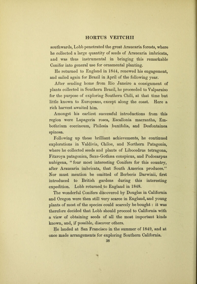 souttiwards, Lobb penetrated the great Araucaria forests, where he collected a large quantity of seeds of Araucaria imbricata, and was thus instrumental in bringing this remarkable Conifer into general use for ornamental planting. He returned to England in 1844, renewed his engagement, and sailed again for Brazil in April of the following year. After sending home from Rio Janeiro a consignment of plants collected in Southern Brazil, he proceeded to Valparaiso for the purpose of exploring Southern Chili, at that time but little known to Europeans, except along the coast. Here a rich harvest awaited him. Amongst his earliest successful introductions from this region were Lapageria rosea, Escallonia macrantha, Em- bothrium coccineum, Philesia buxifolia, and Desfontainea spinosa. Following up these brilliant achievements, he continued explorations in Valdivia, Chiloe, and Northern Patagonia, where he collected seeds and plants of Libocedrus tetragona, Fitzroya patagonica, Saxe-Gothaea conspicua, and Podocarpus nubigena, “ four most interesting Conifers for this country, after Araucaria imbricata, that South America produces.” Nor must mention be omitted of Berberis Darwinii, first introduced to British gardens during this interesting expedition. Lobb returned to England in 1848. The wonderful Conifers discovered by Douglas in California and Oregon were then still very scarce in England, and young plants of most of the species could scarcely be bought : it was therefore decided that Lobb should proceed to California with a view of obtaining seeds of all the most important kinds known, and, if possible, discover others. He landed at San Francisco in the summer of 1849, and at once made arrangements for exploring Southern California.